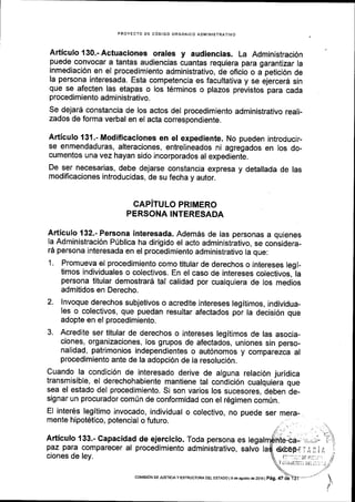 PROYECTO DE C6OIGO ORGANICO ADMINISIRATIVO
Articulo 130.-Actuaciones orales y audiencias. La Administraci6n
puede convocar a tantas audiencias cuantas requiera para garantizar la
inmediaci6n en el procedimiento administrativo, de oflcio o a petici6n de
la persona interesada. Esta competencia es facultativa y se ejerceri sin
que se afecten las etapas o los t6rminos o plazos previstos para cada
procedimiento admi nistrativo.
se dejard constancia de los actos del procedimiento administrativo reali-
zados de forma verbal en el acta correspondiente.
Articulo 131.- Modificaciones en el expediente. No pueden introducir-
se enmendaduras, alteraciones, entrelineados ni agregados en los do-
cumentos una vez hayan sido incorporados al expediente.
De ser necesarias, debe dejarse constancia expresa y detallada de las
modificaciones introducidas, de su fecha y autor.
CAPiTULO PRIMERO
PERSONA INTERESADA
Articulo 132"- Persona interesada. Ademds de las personas a quienes
Ia Administraci6n P0blica ha dirigido el acto administrativo, se considera-
16 persona Interesada en el procedimiento administrativo la que:
1. Promueva el procedimiento como titular de derechos o intereses legi-
timos individuales o colectivos. En el caso de intereses colectivos,-la
persona titular demostrard tal calidad por cualquiera de los medios
admitidos en Derecho.
2. lnvoque derechos subjetivos o acredite intereses legitimos, individua-
les o colectivos, que puedan resultar afectados por la decisi6n que
adopte en el procedimiento.
3. Acredite ser titular de derechos o intereses legitimos de las asocia-
ciones, organizaciones, los grupos de afectados, uniones sin perso-
nalidad, patrimonios independientes o aut6nomos y comparezca al
procedimiento ante de la adopci6n de la resoluci6n.
cuando la condici6n de interesado derive de alguna relaci6n juridica
transmisible, el derechohabiente mantiene tal condici6n cualquiera que
sea el estado del procedlmiento. Si son varios los sucesores, deben de-
signar un procurador com0n de conformidad con el 169imen comUn.
El inter6s legitimo invocado, individual o colectivo,
mente hipot6tico, potencial o futuro.
no puede ser mera-
Articulo 133.- Capacidad de ejercicio. Toda persona es
paz para comparecer al procedimiento administrativo, salvo
ciones de ley. t: ':::.:D! it!:. a'1
Y a!,'riiiliit.: iiil a;r.i .;
coMEdN DE JUsTtctAy EsrRUcruM oEL ESTADo I e de asosio de 2ot6l pag. 47 d;
 