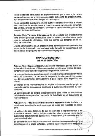 , PROYECTO OE CODIGO OR6ANICO ADMINISTRATIVO
Tiene capacidad para actuar en el procedimiento por s[ misma, la perso-
na natural a quien se le reconozca en raz6n del objeto del procedimiento,
aun teniendo la capacidad de ejercicio restringida.
Tiene capacidad cualquier persona cuando defienda derechos e intere-
ses colectivos de asociaciones y organizaciones carentes de personali-
dad juridica, grupos de afectados, uniones sin personalidad o patrimonios
independientes o aut6nomos.
Articulo 134.-Terceros interesados. Si el resultado del procedimiento
tiene efectos jurldicos constitutivos para un tercero, serd llamado a parti-
cipar en calidad de interesado, para que ejerza sus derechos en el t6r-
mino de cinco dias.
El acto administrativo en un procedimiento administrativo no tiene efectos
respecto del interesado que no haya sido llamado de conformidad con
este C6digo, sin perjuicio de su derecho a impugnarlo.
CAPiTULO SEGUNDO
REPRESENTACION
Articulo 135.- Representaci6n. La persona interesada puede actuar an-
te las administraciones p0blicas en nombre propio o por medio de repre-
sentante con capacidad de ejercicio y legalmente habilitado.
La representaci6n se acreditar5 en el procedimiento por cualquier medio
v6lido. El documento de representaci6n puede facultar para todos los ac-
tos del procedimiento administrativo o para alg0n acto especifico del
mismo.
El empleo de la representaci6n no impide la intervenci6n del propio in-
teresado cuando lo considere pertinente o cuando se le requiera su cola-
boraci6n
La administraci6n se dirigird al representante para todas las actuaciones
del procedimiento para las que se le ha habilitado en el documento de
representaci6n.
Articulo 136.- Falta de acreditaci6n de la representaci6n. La falta o la
insuficiente acreditaci6n no impide que se tenga por realizada la actua-
ci6n.
La validez de acto depende de que se acredite la representaci6n
subsane el defecto dentro del plazo de diez dias o de un plazo
cuando las circunstancias del caso asi lo requieran que
gano administrativo.
Se declararSn nulas las actuaciones del representante que no
acreditadas en el plazo seiialado. El falso representante ser6
coMrsdN DE JUSTrcrAy ESTRUoTURA DEL ESTAoo l9 de asosto de2016lP5g. 48 de 131
 