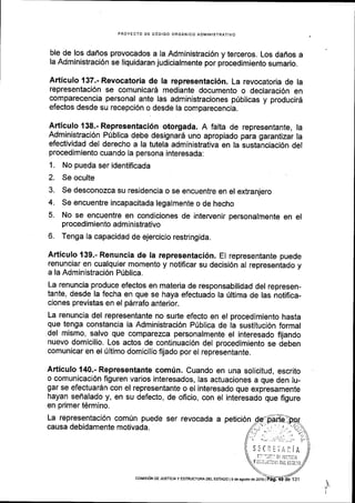 PROYECTO DE C6DIGO ORGANICO ADIVINISTRATIVO
ble de los dafios provocados a la Administraci6n y terceros. Los daffos a
la Administraci6n se liquidaran judicialmente por procedimiento sumario.
Articulo 137.- Revocatoria de la representaci6n. La revocatoria de la
representaci6n se comunicar6 mediante documento o declaraci6n en
comparecencia personal ante las administraciones p0blicas y producir6
efectos desde su recepci6n o desde la comparecencia.
Articulo 138.- Representaci6n otorgada. A falta de representante, la
Administraci6n Prlblica debe designar6 uno apropiado para garantizar la
efectividad del derecho a la tutela administrativa en la sustanciaci6n del
procedimiento cuando la persona interesada:
1. No pueda ser identificada
2. Se oculte
3. Se desconozca su residencia o se encuentre en el extranjero
4. Se encuentre incapacitada legalmente o de hecho
5. No se encuentre en condiciones de intervenir personalmente en el
procedimiento administrativo
6. Tenga la capacidad de ejercicio restringida.
Articulo 139.- Renuncia de la representaci6n. El representante puede
renunciar en cualquier momento y notificar su decisi6n al representado y
a la Administraci6n Priblica.
La renuncia produce efectos en materia de responsabilidad del represen-
tante, desde la fecha en que se haya efectuado la 0ltima de las notifica-
ciones previstas en el p6rrafo anterior.
La renuncia del representante no surte efecto en el procedimiento hasta
que tenga constancia la Administraci6n Prjblica de la sustituci6n formal
del mismo, salvo que comparezca personalmente el interesado fijando
nuevo domicilio. Los actos de continuaci6n del procedimiento se deben
comunicar en el fltimo domicilio frjado por el representante.
Articulo 140.- Representante comfn. Cuando en una solicitud, escrito
o comunicaci6n figuren varlos interesados, las actuaciones a que den lu-
gar se efectuardn con el representante o el interesado que expresamente
hayan seflalado y, en su defecto, de oficio, con el interesado que figure
en primer t6rmino.
La representaci6n comrin puede ser revocada a petici6n
causa debidamente motivada.
5!Ct:;rliA
ti't:it tci iull[il
Y i:i at J r:i:l;{.1 D[i t5ia]0
coMrs6N oE JUsIctAy ESTRUCTUFA DEL EsrADo | 9 de agosto de 2ot6 |
 