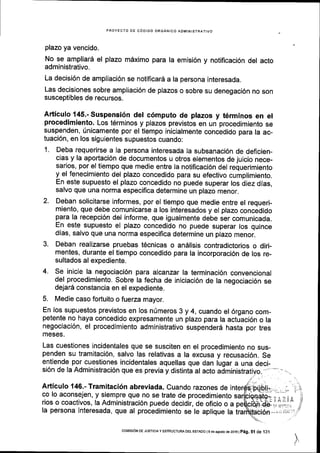 PROYECTO DE C6DIGO ORGANICO ADMINISTRATIVO
plazo ya vencido.
No se ampliar6 el plazo mdximo para la emisi6n y notificaci6n del acto
administrativo.
La decisi6n de ampliaci6n se notificar6 a la persona interesada.
Las decisiones sobre ampliaci6n de plazos o sobre su denegaci6n no son
susceptibles de recursos.
Articulo 145.- Suspensi6n del c6mputo de plazos y t6rminos en el
procedimiento. Los t6rminos y plazos previstos en un procedimiento se
suspenden, fnicamente por el tiempo inicialmente concedido para la ac-
tuaci6n, en los siguientes supuestos cuando:
1. Deba requerirse a la persona interesada la subsanaci6n de deficien-
cias y la aportaci6n de documentos u otros elementos de juicio nece-
sarios, por el tiempo que medie entre la notificaci6n del requerimiento
y el fenecimiento del plazo concedido para su efectivo cumplimiento.
En este supuesto el plazo concedido no puede superar los diez dias,
salvo que una norma especifica determine un plazo menor.
2. Deban solicitarse informes, por el tiempo que medie entre el requeri-
miento, que debe comunicarse a los interesados y el plazo concedido
para la recepci6n del informe, que igualmente debe ser comunicada.
En este supuesto el plazo concedido no puede superar los quince
dias, salvo que una norma especifica determine un plazo menor.
3. Deban realizarse pruebas t6cnicas o andlisis contradictorios o diri-
mentes, durante el tiempo concedido para la incorporaci6n de los re_
sultados al expediente.
4. se inicie la negociaci6n para alcanzar la terminaci6n convencional
del procedimiento. Sobre la fecha de iniciaci6n de la negociaci6n se
dejar5 constancia en el expediente.
5. Medie caso fortuito o fuerza mayor.
En los supuestos previstos en los nUmeros 3 y 4, cuando el 6rgano com-
petente no haya concedido expresamente un plazo para la actuaci6n o la
negociaci6n, el procedimiento administrativo suspender6 hasta por tres
meses.
Las cuestiones incidentales que se susciten en el procedimiento no sus-
penden su tramitaci6n, salvo las relativas a la excusa y recusaci6n. Se
entiende por cuestiones incidentales aquellas que dan lugar a una deci-
si6n de la Administraci6n que es previa y distinta al acto
Articulo 146.- Tramitaci6n abreviada. Cuando razones de i
co lo aconsejen, y siempre que no se trate de procedimiento
rios o coactivos, la Administraci6n puede decidir, de oficio o a
la persona interesada, que al procedimiento se le aplique la
J
coNlrsroN DE JusTrcta y ESTRUCTUM DEL EsTADo l9 de agosio de2016 |
p6g. Sl de 131
 