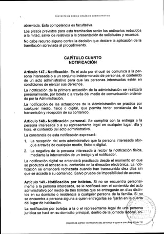 PROYECTO DE CODIGO ORGANICO AOMINISTRATIVO
abreviada. Esta competencia es facultativa.
Los plazos previstos para esta tramitaci6n ser6n los ordinarios reducidos
a la mitad, salvo los relativos a la presentaci6n de solicitudes y recursos.
No cabe recurso alguno contra la decisi6n que declare la aplicaci6n de la
tramitaci6n abreviada al procedimiento.
CAPiTULO CUARTO
NOTIFICACI6N
Articulo 147.- Notificaci6n. Es el acto por el cual se comunica a la per-
sona interesada o a un conjunto indeterminado de personas, el contenido
de un acto administrativo para que las personas interesadas est6n en
condiciones de ejercer sus derechos.
La notificaci6n de la primera actuaci6n de la administraci6n se realizard
personalmente, por boleta o a trav6s del medio de comunicaci6n ordena-
do por la Administraci6n.
-La notificaci6n de las actuaciones de la Administraci6n se practica por
cualquier medio, fisico o digital, que permita tener constancia de la
transmisi6n y recepci6n de su contenido.
Articulo 148.- Notiflcaci6n personal. Se cumplir6 con la entrega a la
persona interesada o a su representante legal en cualquier lugar, dia y
hora, el contenido del acto administrativo.
La constancia de esta notificaci6n expresard:
1. La recepci6n del acto administrativo que la persona interesada otor-
gue a trav6s de cualquier medio, flsico o digital'
2. La negativa de la persona interesada a recibir la notificaci6n fisica'
mediante la intervenci6n de un testigo y el notificador.
La notificaci6n digital se entender6 practicada desde el momento en que
se produzca el acceso a su contenido en la direcci6n electr6nica. La noti-
ficaci6n se entender5 rechazada cuando han transcurrido diez dlas sin
que se acceda a su contenido. Salvo prueba de imposibilidad de acceso.
Articulo 149.- Notificaci6n por boletas. Si no se encuentra personal-
mente a la persona interesada, se le notificard con el contenido del acto
administrativo por medio de tres boletas que se entregar6n en dias distin-
tos en su domicilio o residencia a cualquier persona de la familia' Si nq
se encuentra a persona alguna a quien entregarlas se fijar6n en
juridica se har6 en su domicilio principal, dentro de la jornada
se encuentra a persona alguna a quien entregarlas se fijar6n en l?-{-uerta .i:'-
del lusar de habitaci6n
, , [i'__ ..--] _
t]
La notificaci6n por boletas a la o el representante legal de ur{F P-e-lson? ' '. t-ll
coMtstoN oE JusrtctAy ESTRUCTUFIA DEL EsraDo Ig deagoslo d82016 |
 