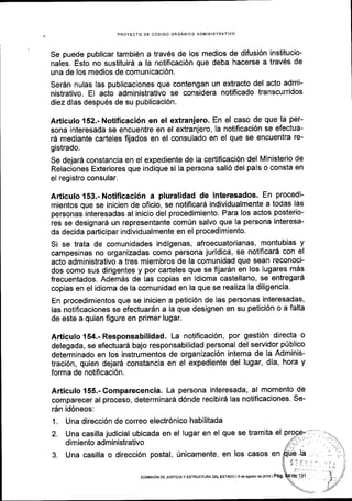 PROYECTO DE CODIGO ORGANICO ADMINISTR,
Se puede publicar tambi6n a trav6s de los medios de difusi6n institucio-
nales. Esto no sustituird a la notificaci6n que deba hacerse a trav6s de
una de los medios de comunicaci6n.
Serdn nulas las publicaciones que contengan un extracto del acto admi-
nistrativo. El acto administrativo se considera notificado transcurridos
diez dias despu6s de su publicaci6n.
Articulo 152.- Notificaci6n en el extranjero' En el caso de que la per-
sona interesada se encuentre en el extranjero, la notificaci6n se efectua-
16 mediante carteles fijados en el consulado en el que se encuentra re-
gistrado.
se dejar5 constancia en el expediente de la certificaci6n del Ministerio de
Relaciones Exteriores que indique si la persona sali6 del pals o consta en
el registro consular.
Articulo 153.- Notificaci6n a pluralidad de interesados. En procedi-
mientos que se inicien de oficio, se notificar6 individualmente a todas las
personas interesadas al inicio del procedimiento. Para los actos posterio-
res se designar6 un representante com0n salvo que la persona interesa-
da decida parlicipar individualmente en el procedimiento.
Si se trata de comunidades indigenas, afroecuatorianas, montubias y
campesinas no organizadas como persona juridica, se notificar6 con el
acto administrativo a tres miembros de la comunidad que sean reconoci-
dos como sus dirigentes y por carteles que se fijar5n en los lugares m5s
frecuentados. Adem6s de las copias en idioma castellano, se entregard
copias en el idioma de la comunidad en la que se realiza la diligencia'
En procedimientos que se inicien a petici6n de las personas interesadas,
las notificaciones se efectuardn a la que designen en su petici6n o a falta
de este a quien figure en primer lugar.
Articulo 154.- Responsabilidad. La notificaci6n, por gesti6n directa o
delegada, se efectuard bajo responsabilidad personal del servidor p0blico
determinado en los instrumentos de organizaci6n interna de la Adminis-
traci6n, quien dejard constancia en el expediente del lugar, dia, hora y
forma de notificaci6n.
Articulo 155.-Gomparecencia. La persona interesada, al momento de
comparecer al proceso, determinar5 d6nde recibi16 las notificaciones. Se-
r6n id6neos:
1. Una direcci6n de correo electr6nico habilitada
2. Una casilla judicial ubicada en el lugar en el que se tramita el
dimiento administrativo
3. Una casilla o direcci6n postal, 0nicamente, en los casos en
coMrsr6N DE JUsTtctAY EsrRUcruM DEL Esraoo lgdeagoslo ds2o16 | Pag.
 