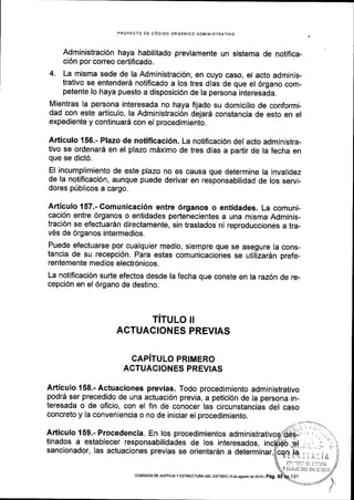 PROYECTO DE C6DIGO ORGANICO ADMINISTRATIVO
Administraci6n haya habilitado previamente un sistema de notifica-
ci6n por correo certificado.
4. La misma sede de la Administraci6n, en cuyo caso, el acto adminis-
trativo se entender6 notificado a los tres dias de que el 6rgano com-
petente lo haya puesto a disposici6n de la persona interesada.
Mientras la persona interesada no haya fijado su domicilio de conformi-
dad con este articulo, la Administraci6n dejar6 constancia de esto en el
expediente y continuard con el procedimiento.
Articulo 156.- Plazo de notificaci6n. La notiflcaci6n del acto administra-
tivo se ordenard en el plazo mdximo de tres dias a partir de la fecha en
que se dict6.
El incumplimiento de este plazo no es causa que determine la invalidez
de la notificaci6n, aunque puede derivar en responsabilidad de los servi-
dores p(blicos a cargo.
Articulo 157.- Comunicaci6n entre 6rganos o entidades. La comuni-
caci6n entre 6rganos o entidades pertenecientes a una misma Adminis-
traci6n se efectuar6n directamente, sin traslados ni reproducciones a tra-
v6s de 6rganos intermedios.
Puede efectuarse por cualquier medio, siempre que se asegure Ia cons-
tancia de su recepci6n. Para estas comunicaciones se utilizardn prefe-
rentemente medios electr6nicos.
La notificaci6n surte efectos desde la fecha que conste en la raz6n de re-
cepci6n en el 6rgano de destino.
TITULO II
ACTUACIONES PREVIAS
CAPiTULO PRIMERO
ACTUACIONES PREVIAS
Articulo 158.- Actuaciones previas. Todo procedimiento administrativo
podrd ser precedido de una actuaci6n previa, a petici6n de la persona in-
teresada o de oficio, con el fin de conocer las circunstancias del caso
concreto y la conveniencia o no de iniciar el procedimiento.
Articulo 159.- Procedencia. En los procedimientos admi
tinados a establecer responsabilidades de los interesados,
sancionador, Ias actuaciones previas se orientardn a determinar,
t!,.1r!i1i, r,.i ti!lf tri
COM|S|6N DE JUsTtctA y ESTRUCTUM DEL ESTADO lgdeagosrode2oj6 |
peg.
Y iilfi ijr:lilil,l c1 itd,t0
 