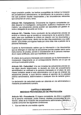 PROYECTO DE COOIGO ORGANICO ADMINISTRATIVO
mayor precisi6n posible, los hechos susceptibles de motivar la iniciaci6n
del procedimiento administrativo, la identificaci6n de la persona o perso-
nas que pudieran resultar responsables y las circunstancias relevantes
que concurran en unos y otros.
Articulo 160.- Competencia. Unicamente los 6rganos competentes po-
dr6n disponer la investigaci6n, averiguaci6n, auditoria o inspecci6n en la
materia. Las actuaciones previas pueden ser ejecutadas por gesti6n di-
recta o delegada de acuerdo con la ley.
Articulo 161 .-Tr6mite. Como conclusi6n de las actuaciones previas se
emitir6 un informe que se pondr6 en conocimiento de la persona intere-
sada, para que manifieste su criterio en relaci6n con los documentos y
los hallazgos preliminares, dentro de los diez dias posteriores a su notifi-
caci6n, que podrSn prorrogarse hasta por cinco dias m6s a petici6n de la
persona interesada.
Cuando la Administraci6n estime que la informaci6n o los documentos
que se obtengan en este tipo de actuaciones previas pueden servir como
instrumentos de prueba, pondrd a consideraci6n de la persona interesa-
da en copia certificada, para que manifieste su criterio.
El criterio de la persona interesada serS evaluado por la Administraci6n e
incorporado lntegramente en el correspondiente informe con el que se
concluye la actuaci6n previa.
Articulo 162.- Caducidad. Una vez iniciadas las actuaciones previas so-
bre algfn asunto determinado, la decisi6n de inicio del procedimiento
administrativo se notificar6 a la persona interesada en el plazo de seis
meses contados desde el acto administrativo con el que se ordenan las
actuaciones previas, a cuyo t6rmino caduca el ejercicio de la potestad
priblica sancionadora, determinadora o cualquier otra de car6cter gravo-
so.
La declaraci6n de caducidad puede ser obtenida en via administrativa o
mediante procedimiento sumario.
GAPiTULO SEGUNDO
MEDIDAS PROVISIONALES DE PROTECCION
Articulo 163.- Procedencia. El 6rgano competente, de oficio o a
de la persona interesada, podr6 ordenar medidas provisiona
tecci6n, antes de la iniciaci6n del procedimiento administrativo
cuando concurran las siguientes condiciones:
1. Que se trate de una medida urgente.
coMlsloN oE JUSTTCTA Y ESTRUCTUFiA OEL ESTADO | 9 de asDsto de2016 | P6g.
 
