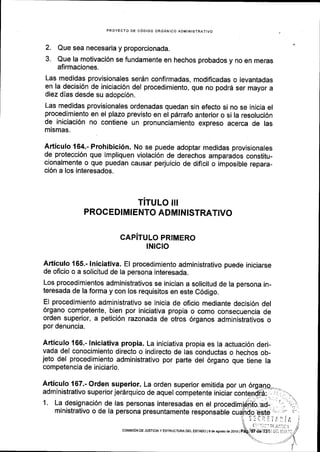 PROYECTO DE CODIGO ORGANICO ADMINISTRATIVO
2. Que sea necesaria y proporcionada.
3. Que la motivaci6n se fundamente en hechos probados y no en meras
afirmaciones.
Las medidas provisionales serdn confirmadas, modiflcadas o levantadas
en la decisi6n de iniciaci6n del procedimiento, que no podrd ser mayor a
diez dlas desde su adopci6n.
Las medidas provisionales ordenadas quedan sin efecto si no se inicia el
procedimiento en el plazo previsto en el pdrrafo anterior o si la resoluci6n
de iniciaci6n no contiene un pronunciamiento expreso acerca de las
mismas.
Articulo 164.- Prohibici6n. No se puede adoptar medidas provisionales
de protecci6n que impliquen violaci6n de derechos amparados constitu-
cionalmente o que puedan causar perjuicio de diflcil o imposible repara-
ci6n a los interesados.
TITULO III
PROCEDIMIENTO ADMINISTRATIVO
CAPITULO PRIMERO
lNlcto
Articulo 165.- lniciativa. El procedimiento administrativo puede iniciarse
de oficio o a solicitud de la persona interesada.
Los procedimientos administrativos se inician a solicitud de la persona in-
teresada de la forma y con los requisitos en este C6digo.
El procedimlento administrativo se inicia de oficio mediante decisi6n del
6rgano competente, bien por iniciativa propia o como consecuencia de
orden superior, a petici6n razonada de otros 6rganos administrativos o
por denuncia.
Articulo 166.- lniciativa propia. La iniciativa propia es la actuaci6n deri-
vada del conocimiento directo o indirecto de las conductas o hechos ob_
jeto del procedimiento administrativo por parte del 6rgano que tiene la
competencia de iniciarlo.
Articulo 167.- Orden superior. La orden superior emitida por un
administrativo superior jer6rquico de aquel competente iniciar con.
1. La designaci6n de las personas interesadas en el procedim
ministrativo o de la persona presuntamente responsable cua
coMEr6N oE JUsTtctAy ESTRUCTUM DEL EsrADo l9 de agosto de 2ol6 |
 