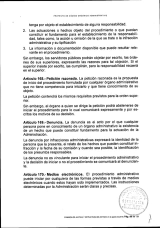 PROYECTO OE C6OIGO ORGANICO ADIVINISTR
tenga por objeto el establecimiento de alguna responsabilidad'
2. Las actuaciones o hechos objeto del procedimiento o que puedan
constltuir el fundamento para el establecimiento de la responsabili-
dad, tales como, la acci6n u omisi6n de la que se trate o la infracci6n
administrativa y su tipificaci6n
3. La informaci6n o documentaci6n disponible que puede resultar rele-
vante en el procedimiento.
Sin embargo, los servidores p0blicos podrdn objetar por escrito, las 6rde-
nes de sus superiores, expresando las razones para tal objeci6n. Si el
superior insiste por escrito, las cumplir6n, pero la responsabilidad recaerS
en el superior.
Articulo 168.- Petici6n razonada. La petici6n razonada es la propuesta
de inicio del procedimiento formulada por cualquier 6rgano administrativo
que no tiene competencia para iniciarlo y que tiene conocimiento de su
objeto.
La petici6n contendrd los mismos requisitos previstos para la orden supe-
rior.
Sin embargo, el 6rgano a quien se dirige la petici6n podr6 abstenerse de
iniciar el procedimiento para lo cual comunicard expresamente y por es-
critos los motivos de su decisi6n.
Articulo169.-Denuncia. La denuncia es el acto por el que cualquier
persona pone en conocimiento de un 6rgano administrativo la existencia
de un hecho que puede constituir fundamento para la actuaci6n de la
Administraci6n.
La denuncia por infracciones administrativas expresard la identidad de la
persona que la presenta, el relato de los hechos que pueden constituir in-
fracci6n y la fecha de su comisi6n y cuando sea posible, la identiflcaci6n
de los presuntos responsables.
La denuncia no es vinculante para iniciar el procedimiento administrativo
y la decisi6n de iniciar o no el procedimiento se comunicar5 al denuncian-
te.
Articulo170.-Medios electr6nicos. El procedimiento administrativo
puede iniciar por cualquiera de las formas previstas a trav6s de medios
electr6nicos cuando estos hayan sido implementados' Las instrucciones
determinadas por la Administraci6n ser6n claras y precisas.
coMrsr6N oE JusrcraY ESTRUCTURADEL ESTADo ls da aqoslo de2ol6lPeg. 58
 
