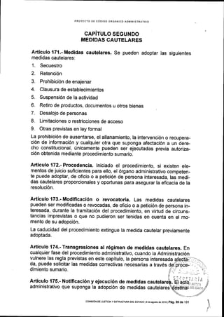 PROYECTO DE COOIGO ORGANICO ADMINISTRATIVO
CAPITULO SEGUNDO
MEDIDAS CAUTELARES
Articulo 171.-Medidas cautelares. Se pueden adoptar las siguientes
medidas cautelares:
1. Secuestro
2. Retenci6n
3. Prohibici6n de enajenar
4. Clausura de establecimientos
5. Suspensi6n de la actividad
6. Retiro de productos, documentos u otros bienes
7. Desalojo de personas
8. Limitaciones o restricciones de acceso
9. Otras previstas en ley formal
La prohibici6n de ausentarse, el allanamiento, la intervencl6n o recupera-
ci6n de informaci6n y cualquier otra que suponga afectaci6n a un dere-
cho constitucional, 0nicamente pueden ser ejecutadas previa autoriza-
ci6n obtenlda mediante procedimiento sumario.
Articulo 172.- Procedencia. lniciado el procedimiento, si existen ele-
mentos de juicio suflcientes para ello, el 6rgano administrativo competen-
te puede adoptar, de oficio o a petici6n de persona interesada, las medi-
das cautelares proporcionales y oportunas para asegurar la eficacia de la
resoluci6n.
Articulo 173.- Modificaci6n o revocatoria. Las medidas cautelares
pueden ser modificadas o revocadas, de oficio o a petici6n de persona in-
teresada, durante la tramitaci6n del procedimiento, en virtud de circuns-
tancias imprevistas o que no pudieron ser tenidas en cuenta en el mo_
mento de su adopci6n.
La caducidad del procedimiento extingue la medida cautelar previamente
adoptada.
Articulo 174.-Transgresiones al r6gimen de medidas cautelares. En
cualquier fase del procedimiento administrativo, cuando la Administraci6n
vulnere las regla previstas en este capitulo, la persona interesada
da, puede solicitar las medidas correctivas necesarias a trav6s
dimiento sumario.
Articulo 175.- Notificaci6n y ejecuci6n de medidas ca ti;",ilili1administrativo que suponga la adopci6n de medidas cautelares
)
coMrsroN DE JUST|C|A y EsTRUcruM DEr EsTADo t9 deesosro de 2016 |
p6g. 59 de i31
 