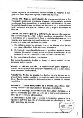 PROYECTO DE C6DIGO ORGANICO ADII.lINISTRATIVO
hechos negativos, la ausencia de responsabilidad, su inocencia o cual-
quier otra forma de prueba il6gica o fisicamente imposible.
Articulo 179.- Regla de contradicci6n. La prueba aportada por la Ad-
ministraci6n 0nlcamente tendr6 valor si la persona interesada ha tenido la
oportunidad de contradecirla en el procedimiento administrativo. para es-
te prop6sito la pr6ctica de las diligencias dispuestas por la Administraci6n
serdn notificadas a la persona interesada para gue ejerza su derecho de
defensa.
Articulo 180.- Prueba pericial y testimonial. La persona interesada po-
drd contrainterrogar a peritos y testigos cuando se haya emitido informes
o testimonios en el procedimiento. Para el efecto la Administraci6n con-
vocard a una audiencia dentro del periodo de prueba. En el contrainte-
rrogatorio se observard las siguientes reglas:
1. Se realizardn preguntas cerradas cuando se refieran a los hechos
que hayan sido objeto de los informes y testimonios.
2. Se realizardn preguntas abiertas cuando se refleran a nuevos hechos
respecto de aquellos expuestos en sus informes y testimonios. No se
presupondrd el hecho consultado o se inducir6 a una respuesta.
3. Las preguntas ser6n claras y pertinentes.
Los contrainterrogatorios tendr6n un tiempo no menor a treinta minutos
para cada testigo o perito.
Articulo 181.- Prueba oficiosa. La Administraci6n podr6 disponer la
pr6ctica de cualquier prueba que juzgue necesaria para el esclarecimien-
to de los hechos controvertidos.
Articulo 182.- Medios de prueba. Los hechos para la decisi6n en un
procedlmiento pueden acreditarse por cualquier medio de prueba admisi-
ble en Derecho, con excepci6n de la declaraci6n de parte de los servido-
res p[blico.
Articulo 183.- Gastos de la pr6ctica de la prueba. Los gastos de apor-
taci6n y producci6n de las pruebas son de cargo del solicitante.
Se exceptUa de la regla precedente el caso de pruebas solicitadas por la
persona interesada que est6n en poder de la misma Administraci6n a
cargo del procedimiento administrativo.
La Administraci6n puede exigir el anticipo de Ios gastos, a
liquidaci6n definitiva que debe practicarse previa
dad y cuantla de los mismos.
^ft
coilIstoN oE JUsTtctA y ESTRUCTUM DEt ESTADO l9 de agosro de 2016 |
 