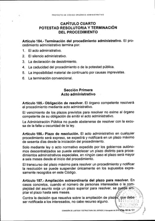 PROYECTO DE CdDIGO ORGANICO ADMINISIRATIVO
GAPiTULO CUARTO
POTESTAD RESOLUTORIA Y TERMINACION
DEL PROCEDIMIENTO
Articulo 184.- Terminaci6n del procedimiento administrativo. El pro-
cedimiento administrativo termina por:
1. El acto administrativo.
2. El silencio administrativo.
3. La declaraci6n de desistimiento.
4. La caducidad del procedimiento o de la potestad pfblica.
5. La imposibilidad material de continuarlo por causas imprevistas.
6. La terminaci6n convencional.
Secci6n Primera
Acto administrativo
Articulo 185.- Obligaci6n de resolver. El 6rgano competente resolver6
el proced imiento mediante acto administrativo.
El vencimiento de los plazos previstos para resolver no exime al 6rgano
competente de su obligaci6n de emitir el acto administrativo.
La Administraci6n Prlblica no puede abstenerse de resolver con la excu-
sa de la falta u oscuridad de la ley.
Articulo 186.- Plazo de resoluci6n. El acto administrativo en cualquier
procedimiento ser6 expreso, se expedir6 y notificar6 en un plazo mdximo
de sesenta dias desde la iniciaci6n del procedimiento.
Solo mediante ley o acto normativo expedido por los gobiernos aut6no-
mos descentralizados se puede establecer un plazo distinto para proce-
dimientos administrativos especiales, en ning[n caso el plazo ser6 mayor
a seis meses desde el inicio del procedimiento.
El transcurso del plazo m6ximo para resolver un procedimiento y notificar
la resoluci6n se puede suspender 0nicamente en los supuestos expre-
samente recogidos en este C6digo.
Articulo 187.-Ampliaci6n extraordinaria del plazo para resolver. En
casos concretos, cuando el n0mero de personas interesadas o la-gorn-
plejidad del asunto exija un plazo superior para resolver, se
pliar el plazo hasta seis meses.
Contra la decisi6n que resuelva sobre la ampliaci6n de
ser notiflcada a los interesados, no cabe recurso alguno.
62 de 131COMISION DE JUSTICIAY ESTRUCTURA DEL ESIAOO I9 deagoslo de
 