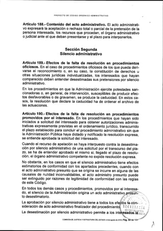 PROYECTO DE CODIGO ORGANICO ADMINISTRATIVO
Articulo 188.- Contenido del acto administrativo. El acto administrati-
vo expresard la aceptaci6n o rechazo total o parcial de la pretensi6n de la
persona interesada, los recursos que procedan, el 6rgano administrativo
o judicial ante el que deban presentarse y el plazo para interponerlos.
Secci6n Segunda
Silencio admi nistrativo
Articulo 189.- Efectos de la falta de resoluci6n en procedimientos
oficiosos. En el caso de procedimientos oficiosos de los que pueda deri-
varse el reconocimiento o, en su caso, la constituci6n de derechos u
otras situaciones juridicas individualizadas, los interesados que hayan
comparecido deben entender desestimadas sus pretensiones por silencio
administrativo.
En los procedimientos en que la Administraci6n ejercite potestades san-
cionadoras o, en general, de intervenci6n, susceptibles de producir efec-
tos desfavorables o de gravamen, se produce la caducidad. En estos ca-
sos, la resoluci6n que declare la caducidad ha de ordenar el archivo de
las actuaciones.
Articulo 190.- Efectos de la falta de resoluci6n en procedimientos
promovidos por el interesado. En los procedimientos que hayan sido
iniciados a solicitud del interesado para obtener autorizaciones adminis-
trativas expresamente previstas en el ordenamiento juridico, transcurrido
el plazo establecido para concluir el procedimiento administrativo sin que
la Administraci6n P0blica haya dictado y notificado la resoluci6n expresa,
se entiende aprobada la solicitud del interesado.
Cuando el recurso de apelaci6n se haya interpuesto contra la desestima-
ci6n por silencio administrativo de una solicitud por el transcurso del pla-
zo, se ha de entender aprobado el mismo si, llegado el plazo de resolu-
ci6n, el 6rgano administrativo competente no expide resoluci6n expresa.
No obstante, en los casos en que el silencio administrativo tiene efectos
estimatorios de conformidad con los apartados precedentes, cuando con
el acto administrativo presunto que se origina se incurre en alguna de las
causales de nulidad inconvalidables, el acto administro presunto puede
ser extinguido por razones de legitimidad de conformidad con las reglas
de este C6digo.
En todos los dem6s casos y procedimientos, promovidos por el interesa-
do, el silencio de la Administraci6n origina un acto administrativo
to desestimatorio.
La aprobaci6n por silencio administrativo tiene a todos los
sideraci6n de acto administrativo flnalizador del .)it(r-J,'. '
La desestimaci6n por silencio administrativo permite a los i
/
coMtsroN oE JUsTrcrAy EsrRucTUM DEL ESTADo l9 de aedode 2016 | Pag.
 
