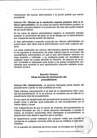 PROYECTO DE CODIGO ORGANICO AOMINISTRATIVO
interposici6n del recurso administrativo o la acci6n judicial que resulte
procedente.
Articulo 191 .- Efectos de la resoluci6n expresa posterior ante el si-
lencio administrativo. En los casos de silencio administrativo positivo, la
resoluci6n expresa posterior a la producci6n del acto solo puede dictarse
de ser confirmatoria.
En los casos de silencio administrativo negativo, la resoluci6n expresa
posterior al vencimiento del plazo se ha de adoptar por la Administraci6n
con independencia del sentido del silencio.
El acto administrativo presunto producido por silencio administrativo se
puede hacer valer tanto ante la Administraci6n como ante cualquier per-
sona.
Los actos producidos por silencio administrativo generan efectos desde
el dia siguiente al vencimiento del plazo m5ximo para la conclusi6n del
procedimiento administrativo sin que el acto administrativo resolutivo se
haya expedido y notificado, y su existencia puede ser acreditada por
cualquier medio de prueba admitido en Derecho, sin perjuicio de la ac-
ci6n concedida al interesado para acudir a los jueces competentes Uni-
camente para acreditar el acto administrativo presunto mediante proce-
dimiento sumario.
Secci6n Tercera
Otras formas de terminaci6n del
procedimiento
Articulo 192.- Desistimiento. La persona interesada puede desistir del
procedimiento cuando no este prohibido por la ley.
Debe indicarse expresamente si se trata de un desistimiento total o par-
cial del procedimiento; Si no se precisa, se considera que se trata de un
desistimiento total del procedimiento.
En los casos de desistimiento del procedimiento la persona interesada no
puede volver a plantear igual pretensi6n en otro procedimiento con el
mismo objeto y causa.
Con independencia de que el escrito de iniciaci6n del procedimiento se
hubiera formulado por uno o varias personas interesadas o iniciado el
mismo, se hubieran incorporado otros interesados al procedimiento, el
desistimiento solo afecta a aquellos que lo soliciten.
El desistimiento puede realizarse por cualquier medio que
constancia en cualquier momento antes de que se notifique el
nistrativo.
En el supuesto de realizarse de forma verbal, se formaliza con
coMrsr6N DE JUSTICIAY ESTRUCTURA DEL ESTAOO l9 de ascto d6 2O16lPeg.
 