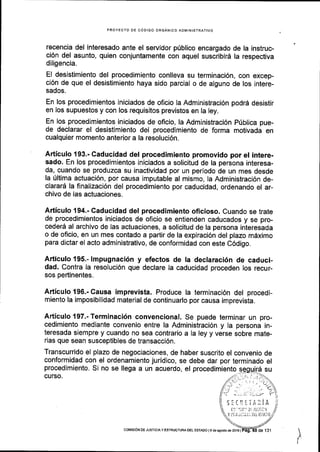 PROYECTO OE C6DIGO ORGANICO ADMINISTRATIVO
recencia del interesado ante el servidor priblico encargado de la instruc-
ci6n del asunto, quien conjuntamente con aquel suscribird la respectiva
diligencia.
EI desistimiento del procedimiento conlleva su terminaci6n, con excep-
ci6n de que el desistimiento haya sido parcial o de alguno de los intere-
sados.
En los procedimientos iniciados de oficio la Administraci6n podr6 desistir
en los supuestos y con los requisitos previstos en la ley.
En los procedlmientos iniciados de oflcio, la Administraci6n p(blica pue-
de declarar el desistimiento del procedimiento de forma motivada en
cualquier momento anterior a la resoluci6n.
Articulo 193.- Caducidad del procedimiento promovido por el intere-
sado. En los procedimientos iniciados a solicitud de la persona interesa-
da, cuando se produzca su inactividad por un periodo de un mes desde
la Ultima actuaci6n, por causa imputable al mismo, la Administraci6n de-
clarar6 la finalizaci6n del procedimiento por caducidad, ordenando el ar-
chivo de las actuaciones.
Articulo 194.- Caducidad del procedimiento oficioso. Cuando se trate
de procedimientos iniciados de oficio se entienden caducados y se pro-
cederd al archivo de las actuaciones, a solicitud de la persona interesada
o de oficio, en un mes contado a partir de la expiraci6n del plazo mdximo
para dictar el acto administrativo, de conformidad con este C6digo.
Articulo 195.- lmpugnaci6n y efectos de la declaraci6n de caduci-
dad. Contra la resoluci6n que declare la caducidad proceden los recur-
sos pertinentes.
Articulo196.-Causa imprevista. Produce la terminaci6n del procedi-
miento la imposibilidad material de continuarlo por causa imprevista.
Articulo197.-Terminaci6n convencional. Se puede terminar un pro-
cedimiento mediante convenio entre la Administraci6n y la persona in-
teresada siempre y cuando no sea contrario a la ley y verse sobre mate-
rias que sean susceptibles de transacci6n.
Transcurrido el plazo de negociaciones, de haber suscrito el convenio de
conformidad con el ordenamiento juridico, se debe dar por terminado el
procedimiento. Si no se llega a un acuerdo, el procedimiento
,I
curso.
colvlsloN DE JUsTtctA Y ESTRUCTUM OEL ESTAOO l9 de agosto de2016l
 