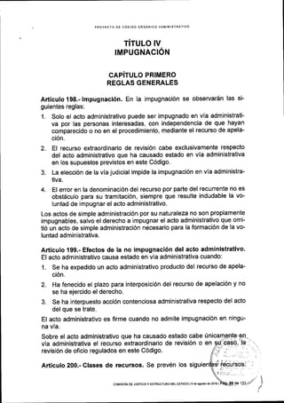 PFOYECTO OE CODIGO ORGANICO ADMINISTRATIVO
TiTULO IV
IMPUGNACION
CAPiTULO PRIMERO
REGLAS GENERALES
Adiculo 198.- lmpugnaci6n. En la impugnaci6n se observardn las si-
guientes reglas:
1. Solo el acto administrativo puede ser impugnado en vla administrati-
va por las personas interesadas, con independencia de que hayan
comparecido o no en el procedimiento, mediante el recurso de apela-
ci6n.
2. El recurso extraordinario de revisi6n cabe exclusivamente respecto
del acto administrativo que ha causado estado en via administrativa
en los supuestos previstos en este C6digo.
3. La elecci6n de la via judicial impide la impugnaci6n en vla administra-
tiva.
4. El error en la denominaci6n del recurso por parte del recurrente no es
obst6culo para su tramitaci6n, siempre que resulte indudable la vo-
luntad de impugnar el acto administrativo.
Los actos de simple administraci6n por su naturaleza no son propiamente
impugnables, salvo el derecho a impugnar el acto administrativo que omi-
ti6 un acto de simple administraci6n necesario para la formaci6n de la vo-
luntad administrativa.
Articulo 199.- Efectos de la no impugnaci6n del acto administrativo.
El acto administrativo causa estado en via administrativa cuando:
1. Se ha expedido un acto administrativo producto del recurso de apela-
ci6n.
2. Ha fenecido el plazo para interposici6n del recurso de apelaci6n y no
se ha ejercido el derecho.
3. Se ha interpuesto acci6n contenciosa administrativa respecto del acto
del que se trate.
El acto administrativo es firme cuando no admite impugnaci6n en ningu-
na via.
Sobre el acto administrativo que ha causado estado cabe in
via administrativa el recurso extraordinario de revisi6n o en
revisi6n de oficio regulados en este C6digo.
Articulo 200.- Clases de recursos. Se prev6n los
coMtstoN DE JusrtctAY ESTRUCTUM DEL EsrADo l9 desgostode20l6 |
 