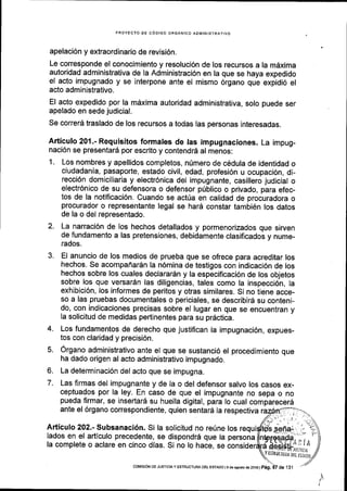 PROYECTO OE C6DIGO ORGANICO ADIl/IINISTRATIVO
apelaci6n y extraordinario de revisi6n.
Le corresponde el conocimiento y resoluci6n de los recursos a la mdxima
autoridad administrativa de la Administraci6n en la que se haya expedido
el acto impugnado y se interpone ante el mismo 6rgano que expidi6 el
acto administrativo.
El acto expedido por la m6xima autoridad administrativa, solo puede ser
apelado en sede judicial.
Se correrd traslado de los recursos a todas las personas interesadas.
Articulo 201.- Requisitos formales de las impugnaciones. La impug-
naci6n se presentard por escrito y contendrd al menos:
1. Los nombres y apellidos completos, nfmero de cddula de identidad o
ciudadanla, pasaporte, estado civil, edad, profesi6n u ocupaci6n, di-
recci6n domiciliaria y electr6nica del impugnante, casillero judicial o
electr6nico de su defensora o defensor priblico o privado, para efec-
tos de la notificaci6n. Cuando se actria en calidad de procuradora o
procurador o representante legal se har6 constar tambi6n los datos
de la o del representado.
2. La narraci6n de los hechos detallados y pormenorizados que sirven
de fundamento a las pretensiones, debidamente clasificados y nume-
rados.
3. El anuncio de los medios de prueba que se ofrece para acreditar los
hechos. Se acompafrar5n la n6mina de testigos con indicaci6n de los
hechos sobre los cuales declarardn y la especificaci6n de los objetos
sobre los que versardn las diligencias, tales como la inspeccl6n, Ia
exhibici6n, los informes de peritos y otras similares. Si no tiene acce-
so a las pruebas documentales o periciales, se describir6 su conteni-
do, con indicaciones precisas sobre el lugar en que se encuentran y
la solicitud de medidas pertlnentes para su prdctica.
4. Los fundamentos de derecho que justifican la impugnaci6n, expues-
tos con claridad y precisi6n.
5. Organo administrativo ante el que se sustanci6 el procedimiento que
ha dado origen al acto administrativo impugnado.
6. La determinaci6n del acto que se impugna.
7. Las firmas del impugnante y de la o del defensor salvo los casos ex-
ceptuados por la ley. En caso de que el impugnante no sepa o no
pueda flrmar, se insertar6 su huella digital, para lo cual comparecer6
ante el 6rgano correspondiente, quien sentard la respectiva
Articulo 202.- Subsanaci6n. Si la solicitud no re0ne los
lados en el adicuto precedente, se dispondrd #'i;;;#r'6:[i*jil?; ^:, .?
la complete o aclare en cinco dias. Si no to haie, se consideda"$i,*titi-i,;ji
I1y
tsnutru;ta urr rsraiol
_) /coMtstoN DE JUSTrcray ESTRU0TUM DEL ESTADo l9 deasosiod€2oi6lp6g.
 