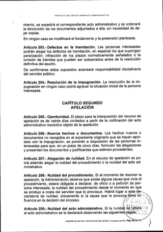 PROYECTO OE C6DIGO ORGANICO ADMINISTRATIVO
miento, se expedira el correspondiente acto administrativo y se ordenard
la devoluci6n de los documentos adjuntados a ella, sin necesidad de de-
jar copias.
En ningrin caso se modificarS el fundamento y la pretensi6n planteada.
A,rticulo 203.- Defectos en la tramitaci5n. Las personas interesadas
podr6n alegar los defectos de tramitaci6n, en especial los que supongan
parallzaci6n, infracci6n de los plazos normativamente seialados o la
omisi6n de trdmites que pueden ser subsanados antes de la resoluci6n
definitiva del asunto.
De confl rmarse estos supuestos acarrearA responsabilidad disciplinaria
del servidor p0blico.
Articulo 204.- Resoluci6n de la impugnaci6n. La resoluci6n de la im-
pugnaci6n en ning0n caso podr5 agravar la situaci6n inicial de la persona
interesada.
GAPiTULO SEGUNDO
APELACION
Articulo 205.- Oportunidad. El plazo para la interposici6n del recurso de
apelaci6n es de veinte dlas contados a partir de la notificaci6n del acto
administrativo resolutivo objeto de la apelaci6n.
Articulo 206.- Nuevos hechos o documentos. Los hechos nuevos o
documentos no recogidos en el expediente originario que se hayan apor-
tado con la impugnaci6n, se pondrdn a disposici6n de las personas in-
teresadas para que, en un plazo de cinco dias, formulen las alegaciones
y presenten los documentos y justificantes que estimen procedentes.
Articulo 207.- Alegaci6n de nulidad. En el recurso de apelaci6n se po-
dr5 adem6s alegar la nulidad del procedimiento o la nulidad del acto ad-
ministrativo.
Articulo 208.- Nulidad del procedimiento' Si al momento de resolver la
apelaci6n, la Administraci6n observa que existe alguna causa que vicie el
procedimiento, estar5 obligada a declarar, de oficio o a petici6n de per-
sona interesada, la nulidad del procedimiento desde el momento en que
se produjo a costa del servidor que lo provoque. Habr6 lugar a
claratoria de nulidad, Unicamente si la causa que la provocq
fluencia en la decisi6n del proceso.
Articulo 209.- Nulidad del acto administrativo. Si la
al acto administrativo se la declarari observando las
coMtsdN DE Jusrtctay ESTRUoTUM DEI- EsrADo lsdeagoslo de2016 | Pag.
 