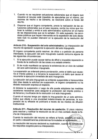 1.
2.
PROYEC'tO DE CODIGO ORGANICO ADMINISTRATIVO
Cuando no se requieran actuaciones adicionales que el 6rgano que
resuelve el recurso est6 impedido de ejecutarlas por si mismo, por
razones de hecho o de Derecho, se resolverd sobre el fondo del
asunto.
Disponer que el 6rgano competente, previa la realizaci6n de las ac-
tuaciones adicionales que el caso requiera, corrija los vicios que mo-
tivan la nulidad y emita el acto administrativo sustitutivo en el marco
de las disposiciones que se le seflalen. En este supuesto, los servi-
dores pUblicos que hayan intervenido en la expedici6n del acto decla-
rado nulo no pueden intervenir en Ia ejecuci6n de la resoluci6n del
recurso.
Articulo 210.- Suspensi6n del acto administrativo. La interposlci6n del
recurso de apelaci6n suspende la ejecuci6n del acto impugnado.
El 6rgano competente podr6 resolver, de oficio o a petici6n de persona
interesada, Ia ejecuci6n del acto impugnado cuando concurra alguna de
las siguientes circunstancias:
1. Si la ejecuci6n puede causar dafros de dificil o imposible reparaci6n a
trav6s de la restituci6n de las cosas a su estado anterior.
2. Si de modo maniflesto se aprecie la existencia de un vicio de nulidad
del acto administrativo impugnado.
La suspensi6n se ordenar6 previa ponderaci6n, entre el daflo que causa-
rla al inter6s pribllco o a terceros la suspensi6n y el daho que causa al
recurrente Ia ejecuci6n inmediata del acto impugnado.
La ejecuci6n del acto impugnado se entiende suspendida sl transcurridos
diez dias desde la solicitud de suspensi6n, el 6rgano competente no ha
dictado resoluci6n expresa al respecto.
Al dictarse la suspensi6n o luego de ella puede adoptarse las medidas
cautelares necesarias para asegurar la protecci6n del inter6s priblico o
de terceros y la eficacia de la resoluci6n o el acto impugnado.
Cuando el recurso tenga por objeto la impugnaci6n de un acto adminis-
trativo que afecte a una pluralidad indeterminada de personas, la sus-
pensi6n de su eficacia se publicard a trav6s de los medios de difusi6n
institucional.
Articulo 211.- Resoluci6n del recurso de apelaci6n. El plazo mdximo
para resolver y notificar la resoluci6n es de un mes contado desde la fe-
cha de interposici6n.
Cuando la resoluci6n del recurso se refiere al fondo,
en parte o desestimar5 las pretensiones formuladas en
La resoluci6n del recurso declarard su inadmisi6n,
los requisitos exigidos para su interposici6n.
"
V tr;".;r,,",,iiis)l;
coMtstdN DE JUSnCAy ESTRUCTUM DEL ESTADO l9 de asosto ds 2016 |
 