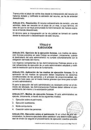 PROYECTO DE C6DIGO ORGANICO ADIlIINISTRATIVO
Transcurrido el plazo de veinte dias desde la interposici6n del recurso sin
haberse dictado y notificado la admisi6n del recurso, se ha de entender
desestimado.
Articulo 214.- Resoluci6n. El recurso extraordinario de revisi6n, una vez
admitido, debe ser resuelto en el plazo de un mes, a cuyo t6rmino, en
caso de que no se haya pronunciado la Administraci6n de manera expre-
sa se entiende desestimado.
El t6rmino para la impugnaci6n en la vla judicial se tomar5 en cuenta
desde la resoluci6n o desestimaci6n de este recurso.
TITULO V
EJECUCION
Articulo 215.- Ejercicio de la ejecuci6n forzosa. Los medios de ejecu-
ci6n forzosa previstos en este C6dlgo se emplean, fnicamente, cuando
el destinatario del acto administrativo no cumpla voluntariamente con la
obligaci6n derivada del mismo.
Los 6rganos competentes de las Administraciones Priblicas previo a ini-
ciar actuaciones de ejecuci6n de un acto administrativo adoptar6 y notifi-
car6 la resoluci6n que le sirva de fundamento.
Articulo216.-Aplicaci6n de los medios de ejecuci6n forzosa. En la
aplicaci6n de los medios de ejecuci6n deben respetarse los derechos
constitucionales de las personas y el principio de proporcionalidad, op-
tando, en todo caso, por el medio menos gravoso que sirva para cumplir
un acto administrativo.
Si para la ejecuci6n del acto administrativo es necesario entrar en el do-
micilio del afectado, las Administraciones PUblicas deben obtener el con-
sentimiento del mismo o la autorizaci6n judicial.
Articulo 217.- Medios de ejecuci6n forzosa. El acto administrativo se
ejecuta, fnicamente, a trav6s de los siguientes medios:
1. Ejecuci6n sobre el patrimonio.
2. Ejecuci6n sustitutoria.
3. Multa compulsoria.
4. Coacci6n sobre las personas.
Articulo 218.- Ejecuci6n sobre el patrimonio. Si en virtud
ministrativo, la persona ejecutada debe satisfacer una determi
dad de dinero se seguir6 el procedimiento de ejecuci6n coactiva previsto
I
l
coMrsrdN DE JusTtcta y ESTRUoTUM oEL EsrADo I 9 de asclo de 2ot6 |
p6g. Zl de 19.1
 