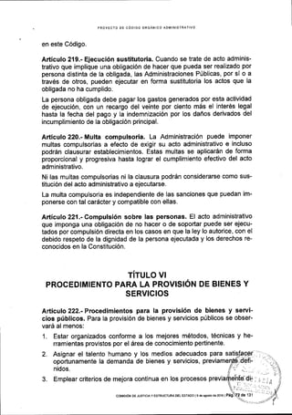 PROYECTO DE CODIGO ORGANICO ADMINISTRATIVO
en este C6digo.
Articulo 219.- Ejecuci6n sustitutoria. Cuando se trate de acto adminis-
trativo que implique una obligaci6n de hacer que pueda ser realizado por
persona distinta de la obligada, las Administraciones P0blicas, por sl o a
trav6s de otros, pueden ejecutar en forma sustitutoria los actos que la
obligada no ha cumplido.
La persona obligada debe pagar los gastos generados por esta actividad
de ejecuci6n, con un recargo del veinte por ciento mds el inter6s legal
hasta la fecha del pago y la indemnizaci6n por los daflos derivados del
incumplimiento de la obligaci6n principal.
Articulo 220.- Multa compulsoria. La Administraci6n puede imponer
multas compulsorias a efecto de exigir su acto administrativo e incluso
podr6n clausurar establecimientos. Estas multas se aplicar6n de forma
proporcional y progresiva hasta lograr el cumplimiento efectivo del acto
administrativo.
Ni las multas compulsorias ni la clausura podr6n considerarse como sus-
tituci6n del acto administrativo a ejecutarse.
La multa compulsoria es independiente de las sanciones que puedan im-
ponerse con tal cardcter y compatible con ellas.
Articulo221.-Compulsi6n sobre las personas' El acto administrativo
que imponga una obligaci6n de no hacer o de soportar puede ser ejecu-
tados por compulsi6n directa en los casos en que la ley lo autorice, con el
debido respeto de la dignidad de la persona ejecutada y los derechos re-
conocidos en la Constituci6n.
TITULO VI
PROCEDIMIENTO PARA LA PROVISION DE BIENES Y
SERVIG!OS
Articulo 222.-Procedimientos para la provisi6n de bienes y servi-
cios priblicos. Para la provisi6n de bienes y servicios p0blicos se obser-
uarl al menos:
1. Estar organizados conforme a los mejores m6todos, t6cnicas y he-
rramientas provistos por el drea de conocimiento pertinente.
2. Asignar el talento humano y los medios
oportunamente la demanda de bienes y
nidos.
adecuados para
3. Emplear criterios de mejora continua en los procesos
servtctos,
... ..,,.". .. f,.t. J
coMrsrON DE JUsrcrA Y EsTRUcTl.lM DEL EsTADo I e de aoosto ds 2016 | Pag'? de 131 t
 