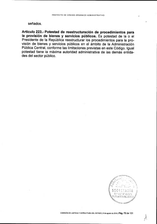 PROYECTO DE CODIGO ORGANICO ADIlIINISTRATIVO
senados.
Articulo 223.- Potestad de reestructuraci6n de procedimientos para
la provisi6n de bienes y servicios priblicos. Es potestad de la o el
Presidente de la RepUblica reestructurar los procedimientos para la pro-
visi6n de bienes y servicios plblicos en el dmbito de la Administraci6n
Priblica Central, conforme las limitaciones previstas en este C6digo. lgual
potestad tiene la mdxima autoridad administrativa de las demds entida-
des del sector pfblico.
i
i:. j.,.,1 ,. t.1',
i-j r:jii.'i: it1:ii,r
Y jii^Jilll.ii, 0 i:: rSr;t,l
col4rsroN DE JUST|C|Ay ESTRUCTURA DEL EsTAoo I9 de asosio d€ 2oj6 | P6g. 73 de 13.1
 