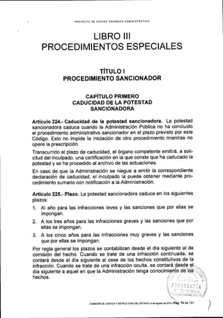 PROYECTO DE CODIGO ORGANICO ADMINISTRATIVO
LIBRO II
PROCEDIMIENTOS ESPECIALES
TiTULO
PROCEDIMIENTO SANCIONADOR
CAPITULO PRIMERO
CADUCIDAD DE LA POTESTAD
SANCIONADORA
Articulo 224.-Caducidad de la potestad sancionadora. La potestad
sancionadora caduca cuando la Administraci6n P(blica no ha concluido
el procedimiento administrativo sancionador en el plazo previsto por este
C6digo. Esto no impide la iniciaci6n de otro procedimiento mientras no
opere la prescripci6n.
Transcurrido el plazo de caducidad, el 6rgano competente emitir6, a soli-
citud del inculpado, una certificaci6n en la que conste que ha caducado la
potestad y se ha procedido al archivo de las actuaciones.
En caso de que la Administraci6n se niegue a emitir la correspondiente
declaraci6n de caducidad, el inculpado la puede obtener mediante pro-
cedimiento sumario con notificaci6n a la Administraci6n.
Articulo 225.-Plazo. La potestad sancionadora caduca en los siguientes
plazos:
1. Al aflo para las infracciones leves y las sanciones que por ellas se
impongan.
2. A los tres aflos para las infracciones graves y las sanciones que por
ellas se impongan.
3. A los cinco aflos para las infracciones muy graves y las sanciones
que por ellas se impongan.
Por regla general los plazos se contabilizan desde el dia siguiente al de
comisi6n del hecho. Cuando se trate de una infracci6n continuada, se
contard desde el dia siguiente al cese de los hechos constitutivos de la
infracci6n. Cuando se trate de una infracci6n oculta, se contarS $-es$t
dia siguiente a aquel en que la Administraci6n tenga conocimiPi'tp-de
hechos.
coMtsroN DE JUSTCTAY ESTRUCTUM DEL EsTADo ls de asoslo d€ 2016 | Pag. 74 de 131
 