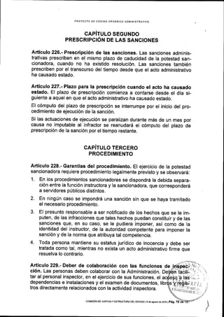 PROYECTO DE COOIGO ORGANICO ADIVINISTRAIIVO
CAPiTULO SEGUNDO
PRESCRIPCION DE LAS SANCIONES
Articulo 226.- Prescripci6n de Ias sanciones. Las sanciones adminis-
trativas prescriben en el mismo plazo de caducidad de la potestad san-
cionadora, cuando no ha existido resoluci6n. Las sanciones tambi6n
prescriben por el transcurso del tiempo desde que el acto administrativo
ha causado estado.
Articulo 227.-Plazo para la prescripci6n cuando el acto ha causado
estado. El plazo de prescripci6n comienza a contarse desde el dia si-
guiente a aquel en que el acto administrativo ha causado estado.
El c6mputo del plazo de prescripci6n se interrumpe por el inicio del pro-
cedimiento de ejecuci6n de la sanci6n.
Si las actuaciones de ejecuci6n se paralizan durante m6s de un mes por
causa no imputable al infractor se reanudard el c6mputo del plazo de
prescripci6n de Ia sanci6n por el tiempo restante.
CAPITULO TERCERO
PROCEDIMIENTO
Articulo 228.- Garantias del procedimiento. El ejercicio de la potestad
sancionadora requiere procedimiento legalmente previsto y se observard:
1. En los procedimientos sancionadores se dispondr6 la debida separa-
ci6n entre la funci6n instructora y la sancionadora, que corresponderd
a servidores p0blicos distintos.
2. En ningUn caso se impondrd una sanci6n sin que se haya tramitado
el necesario procedimiento.
3. El presunto responsable a ser notificado de los hechos que se le im-
puten, de las infracciones que tales hechos puedan constituir y de las
sanciones que, en su caso, se le pudiera imponer, asi como de Ia
identidad del instructor, de la autoridad competente para imponer la
sanci6n y de la norma que atribuya tal competencia.
4. Toda persona mantiene su estatus juridico de inocencia y debe ser
tratada como tal, mientras no exista un acto administrativo firme que
resuelva lo contrario.
Articulo 229.- Deber de colaboraci6n con Ias funciones de
ci6n. Las personas deben colaborar con la Administraci6n.
tar al personal inspector, en el ejercicio de sus funciones, el
dependencias e instalaciones y el examen de documentos,
tros directamente relacionados con la actividad inspectora. ;F;9ii:;i;i,f.vu,,rir.i;iitr.;
-
COI4|SIoN DE Jusrcray ESTRUCTUM DEL EsTADo l9 de agosto de 2016 |
peg. 75
 