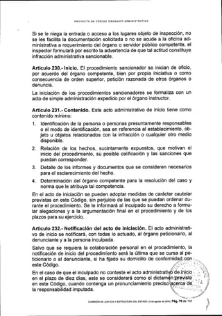PROYECTO DE CdDIGO ORGANICO AOMINISTRATIVO
Si se le niega la entrada o acceso a los lugares objeto de inspecci6n, no
se les facilita la documentaci6n solicitada o no se acude a la oficina ad-
ministrativa a requerimiento del 6rgano o servidor plblico competente, el
inspector formular6 por escrito la advertencia de que tal actitud constituye
infracci6n administrativa sancionable.
Articulo 230.- lnicio. El procedimiento sancionador se inician de oficio,
por acuerdo del 6rgano competente, bien por propia iniciativa o como
consecuencia de orden superior, petici6n razonada de otros 6rganos o
denuncia.
La iniciaci6n de los procedimientos sancionadores se formaliza con un
acto de simple administraci6n expedido por el 6rgano instructor.
Articulo23l.-Contenido. Este acto administrativo de inicio tiene como
contenido minimo:
1. ldentificaci6n de la persona o personas presuntamente responsables
o el modo de identificaci6n, sea en referencia al establecimiento, ob-
jeto u objetos relacionados con la infracci6n o cualquier otro medio
disponible.
2. Relaci6n de los hechos, sucintamente expuestos, que motivan el
inicio del procedimiento, su posible calificaci6n y las sanciones que
puedan corresponder.
3. Detalle de los informes y documentos que se consideren necesarios
para el esclarecimiento del hecho.
4. Determinaci6n del 6rgano competente para la resoluci6n del caso y
norma que le atribuya tal competencia.
En el acto de iniciaci6n se pueden adoptar medidas de car6cter cautelar
previstas en este C6digo, sin perjuicio de las que se puedan ordenar du-
rante el procedimiento. Se le informard al inculpado su derecho a formu-
lar alegaciones y a la argumentaci6n final en el procedimiento y de los
plazos para su ejercicio.
Articulo 232.- Notificaci6n del acto de iniciaci6n. El acto administrati-
vo de inicio se notificar6, con todas lo actuado, al 6rgano peticionario, al
denunciante y a la persona inculpada.
Salvo que se requiera la colaboraci6n personal en el procedimiento, la
notificaci6n de inicio del procedimiento serd la Ultima que se cursa al pe-
ticionario o al denunciante, si ha fijado su domicilio de
este C6digo.
En el caso de que el inculpado no conteste el acto adm
en el plazo de diez dias, este se considerard como el
en este C6digo, cuando contenga un pronunciamiento preciso
la responsabilidad imputada.
 