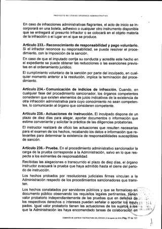 PROYECIO DE C6OIGO ORGANICO ADIl/IINISTRAIIVO
En caso de infracciones administrativas flagrantes, el acto de inicio se in-
corporard en una boleta, adhesivo o cualquier otro instrumento disponible
que se entregard al presunto infractor o se colocarS en el objeto materia
de la infracci6n o el lugar en el que se produce.
Articulo 233.- Reconocimiento de responsabilidad y pago voluntario.
Si el infractor reconoce su responsabilidad, se puede resolver el proce-
dimiento, con Ia imposici6n de la sanci6n.
En caso de que el imputado corrija su conducta y acredite este hecho en
el expediente se puede obtener las reducciones o las exenciones previs-
tas en el ordenamiento juridico.
El cumplimiento voluntario de la sanci6n por parte del inculpado, en cual-
quier momento anterior a la resoluci6n, implica Ia terminaci6n del proce-
dimiento.
Articulo 234.- Comunicaci6n de indicios de infracci6n. Cuando, en
cualquier fase del procedimiento sanclonador, los 6rganos competentes
consideren que existen elementos de juicio indicativos de la existencia de
otra infracci6n administrativa para cuyo conocimiento no sean competen-
tes, lo comunicardn al 6rgano que consideren competente.
Articulo 235.-Actuaciones de instrucci6n. El inculpado dispone de un
plazo de diez dias para alegar, aportar documentos o informaci6n que
estime conveniente y solicitar la pr6ctica de las diligencias probatorias.
El instructor realizarl de oficio las actuaciones que resulten necesarias
para el examen de los hechos, recabando los datos e informaci6n que re-
levantes para determinar la existencia de responsabilidades susceptibles
de sanci6n.
Articulo 236.- Prueba. En el procedimiento administrativo sancionador la
carga de la prueba corresponde a la Administraci6n, salvo en lo que res-
pecta a los eximentes de responsabilidad.
Recibidas las alegaciones o transcurrido el plazo de diez dias, el 6rgano
instructor evacuar6 la prueba que haya admitido hasta el cierre del perio-
do de instrucci6n.
Los hechos probados por resoluciones judiciales firmes vinculan a la
Administraci6n respecto de los procedimientos sancionadores que trami-
ten.
Los hechos constatados por servidores pUblicos y que se
documento p0blico observando los requisitos legales pertinentes,
valor probatorio independientemente de las pruebas que en
los respectivos derechos o intereses puedan seflalar o aportar
pados. lgual valor probatorio tienen las actuaciones de los
que la Administraci6n les haya encomendado tareas de
iEqqlr.;r'lir,
a dos' ti ,rrcr,i I
coMrs r6N DE JUsTtctA y Esrnuctune oer e'sraoo 1 e de asosro de 2ot6 |
pag, 7Z de 1 3 l
 