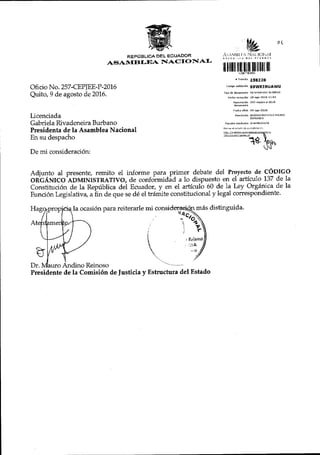 RSPCTBLICA DEL 6CUN.DOR
AT$A}'{BI.IqA IlrtACI(}tr{AI'
Oficio No. 257 -CEPJEE-P -20L6
Quito, 9 de agosto de 20L6.
Licenciada
Gabriela Rivadeneira Burbano
Presidenta de la Asamblea Nacional
En su despacho
De mi consideraci6n:
[,e ot
,1i, j r $l t { lir1r..l{:rhAl
lr ililil ilr_lllfff lil l ili lll
, rra'n u 25822e
.orLso eanda.idn s9wKINuawu
Nu eraridr ?s? epiee_n-2016
F B.hd oflclo os iqo_?016
tunddo rft itctrrP
^SAMEL
SIA
Adjunto al presente, remito el in-forme para primer debate del Proyecto de CODIGO
OR'GANICO ADMINISTRATIVO, de conloimidid a 1o dispuesto en el articulo 137 de la
Constituci6n de la Repfblica del Ecuador, y en el artfculo 60 de 1a Ley Orgdnica de la
Eunci6n Legislativ4 a iin de que se d6 el trr{mite constitucional y legal correspondiente'
la ocasi6n para reiterarle mr miis distinguida.
j q
1
, (rinrso
. ltA
Dr. Reinoso
Presidente de la Comisi6n de ]usticia y EEtructura del Estado
 