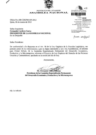 REPÚBLICA DEL ECUADOR                     AS A VIH í FA N A C I O N A L

                        ASAMBLEA NACIONAL
                                                                          lUllllllllI
                                                                                                 # Trámite   95536

Oficio NO.188-CDEPM-AN-2012                                                           Código validación      493GSNHGPO
                                                                                   Tipa de documento MEMORANDO INTERNO
Quito, 06 de marzo de 2012                                                             Fecho recepdón 06-mar-ZQ12 19:19
                                                                             Numerador documento lB8-cdepm-an-2012
                                                                                               Fecha ofldo   D6-mar-2012
                                                                                                Remitente VELEZ FERNANDO
                                                                                               Razón sodal
Señor Arquitecto                                                          Revise el as taco de su trámite en:
                                                                          riitp./Arjrriitas.jsamtilBsraaonal.gob.Ec
Fernando Cordero Cueva                                                    /rityfi'it-arinTra

PRESIDENTE DE LA ASAMBLEA NACIONAL
En su Despacho


Señor Presidente:

De conformidad a lo dispuesto en el Art. 58 de la Ley Orgánica de la Función Legislativa, me
permito poner en su conocimiento y por su digno intermedio a las y los Asambleístas, el Informe
para Primer Debate, de la Comisión Especializada Permanente del Desarrollo Económico,
Productivo y la Microempresa, referente al Proyecto de Ley Orgánica del Derecho de las Personas
Usuarias y Consumidoras, aprobado en la sesión del día de hoy.

                                         Atentamente,




                                   Dr. Fernando VéJez^aoezas
                      Presidente de la Comisión Especializada Permanente
                    del Desarrollo Económico, Productivo y la Microempresa




Adj.: Lo indicado
 