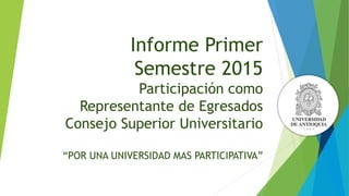 Informe Primer
Semestre 2015
Participación como
Representante de Egresados
Consejo Superior Universitario
“POR UNA UNIVERSIDAD MAS PARTICIPATIVA”
 