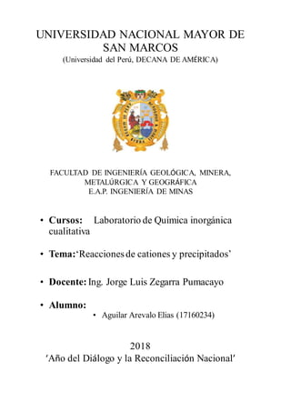 UNIVERSIDAD NACIONAL MAYOR DE
SAN MARCOS
(Universidad del Perú, DECANA DE AMÉRICA)
FACULTAD DE INGENIERÍA GEOLÓGICA, MINERA,
METALÚRGICA Y GEOGRÁFICA
E.A.P. INGENIERÍA DE MINAS
• Cursos: Laboratorio de Química inorgánica
cualitativa
• Tema:‘Reaccionesde cationes y precipitados’
• Docente: Ing. Jorge Luis Zegarra Pumacayo
• Alumno:
• Aguilar Arevalo Elias (17160234)
2018
‘Año del Diálogo y la Reconciliación Nacional’
 