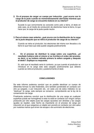 Departamento de Física
                                                            Universidad del Norte


2. En el proceso de cargar un cuerpo por inducción. ¿qué ocurre con la
  carga de la jaula cuando es momentáneamente aterrizada mientras que
  el productor de carga se encuentra todavía en su interior?

      Sucede lo que comúnmente es conocido como polo a tierra, el dedo en
      este caso, es el medio de conducción de electrones hacia la tierra, lo que
      hace que, la carga de la jaula quede neutra



3. Para el mismo caso anterior, ¿qué ocurre con la distribución de la carga
   de la jaula después que se retira el productor de carga de su interior?

      Cuando se retira el productor, los electrones del mismo son llevados a la
      tierra lo que hace que esta quede cargada positivamente



4 .      En el proceso de distribuir la carga sobre una superficie, ¿el
      resultado hubiera sido el mismo si se invirtiera el orden del proceso,
      es decir, si se hubiera retirado primero la esfera cargada y después
      el dedo?. Explique su respuesta.

      Si, solo que el resultado seria lo contrario, ya que cuando el productor se
      introduce en la carga este esta cargado positivamente que obtiene
      cuando se retira el productor y posteriormente el dedo



                               CONCLUSIONES


De este informe podemos concluir que es posible electrizar un cuerpo de
diferentes formas no sólo frotándolo, sino también poniéndolo en contacto con
otro ya cargado, o por inducción etc., en cada uno de estos métodos no se
“destruye” la carga, esta siempre se conserva comprobando así la ley de la
conservación de carga.
Finalmente podemos concluir que la distribución de una carga en cualquier
superficie puede ser homogénea si esta no está en contacto con ningún campo
producido por otro objeto pues las cargas opuestas son atraídas y las cargas
iguales se repelen, este hecho es importante en el proceso de carga por
inducción en el que cargamos un objeto son ponerlo en contacto con otro salvo
por nuestras manos que sirven de escape o de suministro de electrones.




                                       11                           Johana Held
                                                                 Andrea Martínez
                                                                           1807
 