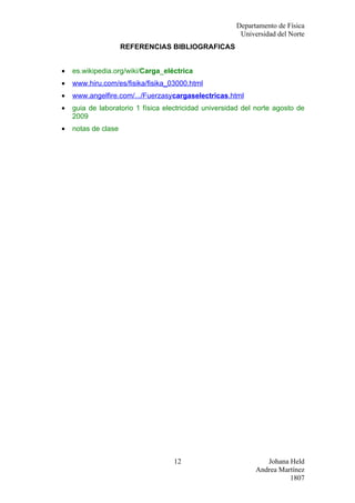 Departamento de Física
                                                        Universidad del Norte
                     REFERENCIAS BIBLIOGRAFICAS


•   es.wikipedia.org/wiki/Carga_eléctrica
•   www.hiru.com/es/fisika/fisika_03000.html
•   www.angelfire.com/.../Fuerzasycargaselectricas.html
•   guia de laboratorio 1 física electricidad universidad del norte agosto de
    2009
•   notas de clase




                                   12                           Johana Held
                                                             Andrea Martínez
                                                                       1807
 