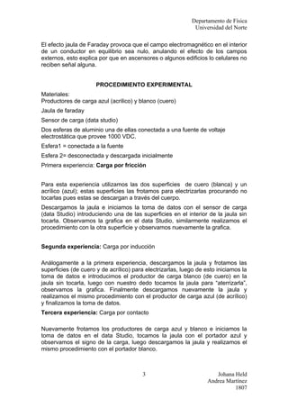 Departamento de Física
                                                             Universidad del Norte

El efecto jaula de Faraday provoca que el campo electromagnético en el interior
de un conductor en equilibrio sea nulo, anulando el efecto de los campos
externos, esto explica por que en ascensores o algunos edificios lo celulares no
reciben señal alguna.


                      PROCEDIMIENTO EXPERIMENTAL
Materiales:
Productores de carga azul (acrilico) y blanco (cuero)
Jaula de faraday
Sensor de carga (data studio)
Dos esferas de aluminio una de ellas conectada a una fuente de voltaje
electrostática que provee 1000 VDC.
Esfera1 = conectada a la fuente
Esfera 2= desconectada y descargada inicialmente
Primera experiencia: Carga por fricción


Para esta experiencia utilizamos las dos superficies de cuero (blanca) y un
acrílico (azul); estas superficies las frotamos para electrizarlas procurando no
tocarlas pues estas se descargan a través del cuerpo.
Descargamos la jaula e iniciamos la toma de datos con el sensor de carga
(data Studio) introduciendo una de las superficies en el interior de la jaula sin
tocarla. Observamos la grafica en el data Studio, similarmente realizamos el
procedimiento con la otra superficie y observamos nuevamente la grafica.


Segunda experiencia: Carga por inducción

Análogamente a la primera experiencia, descargamos la jaula y frotamos las
superficies (de cuero y de acrílico) para electrizarlas, luego de esto iniciamos la
toma de datos e introducimos el productor de carga blanco (de cuero) en la
jaula sin tocarla, luego con nuestro dedo tocamos la jaula para “aterrizarla”,
observamos la grafica. Finalmente descargamos nuevamente la jaula y
realizamos el mismo procedimiento con el productor de carga azul (de acrílico)
y finalizamos la toma de datos.
Tercera experiencia: Carga por contacto

Nuevamente frotamos los productores de carga azul y blanco e iniciamos la
toma de datos en el data Studio, tocamos la jaula con el portador azul y
observamos el signo de la carga, luego descargamos la jaula y realizamos el
mismo procedimiento con el portador blanco.



                                        3                             Johana Held
                                                                   Andrea Martínez
                                                                             1807
 