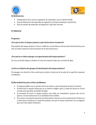 4
E) Referencias
 Fundamentos de la ciencia e ingeniería de materiales, tercera edición Smith.
 Guía de laboratorio de materiales de ingeniería. (Proporcionadapor el profesor).
 Guía de estudio de materiales de ingeniería. Ing. Omar Serrano.
F) Adjuntos
Preguntas:
¿Porquése hace el ataque químico yquéefectostiene el material?
El propósito del ataque químico es hacer visible las características estructurales del material ya sea
este un metal o aleacion aclara las partes de la microestructura.
¿Porquéno se debeenjuagarconaguadespuésdel ataquequímico?
En si la accióndel ataque se detiene al colocarla muestra bajo una corriente de agua.
¿Cuál esel objetivo deagregaralcohol despuésdel ataquequímico?
El enjuague con alcohol se lleva acabo para acelerar el proceso de secado de la superficie expuesta
al ambiente.
G) Recordatorios para evitar problemas.
 Es imprescindible usar la protecciónen las manos y ojos al momento de lijar la muestra.
 Se debe lijar la muestra hasta que no se observe ningún rayón, y todas las líneas en el área
cortada sean paralelas al sentido de lijado
 Al momento de hacer el ataque químico este debe ser instantáneo, porque solo así los
granos y la microestructura en su totalidad serán visibles.
 Para mayor exactitud al momento de determiner la dureza en el microdurometro Vickers no
se debe pasar el dedo por la superficie pulida; sino que se limpia sutilmente con un algodon
para asi evitar dañar la muestra.
 