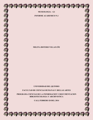 MUSEOLOGIA – G1
INFORME ACADEMICO N.1
MILENA BOTERO VILLAFAÑE
UNIVERSIDAD DEL QUINDIO
FACULTAD DE CIENCIAS HUMANAS Y BELLAS ARTES
PROGRAMA CIENCIAS DE LA INFORMACION Y DOCUMENTACION
BIBLIOTECOLOGIA Y ARCHIVISTICA
CALI, FEBRERO 20 DEL 2014
 