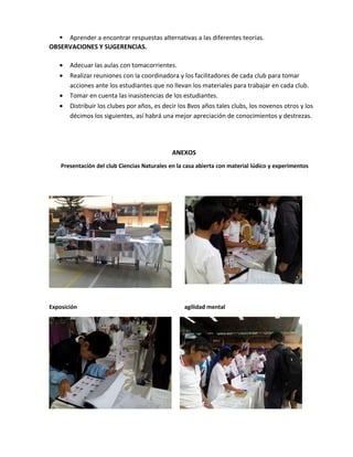  Aprender a encontrar respuestas alternativas a las diferentes teorías.
OBSERVACIONES Y SUGERENCIAS.
• Adecuar las aulas con tomacorrientes.
• Realizar reuniones con la coordinadora y los facilitadores de cada club para tomar
acciones ante los estudiantes que no llevan los materiales para trabajar en cada club.
• Tomar en cuenta las inasistencias de los estudiantes.
• Distribuir los clubes por años, es decir los 8vos años tales clubs, los novenos otros y los
décimos los siguientes, así habrá una mejor apreciación de conocimientos y destrezas.
ANEXOS
Presentación del club Ciencias Naturales en la casa abierta con material lúdico y experimentos
Exposición agilidad mental
 