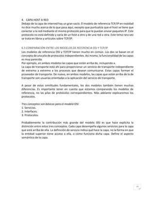 17 
4. CAPA HOST A RED 
Debajo de la capa de interred hay un gran vacío. El modelo de referencia TCP/IP en realidad no dice mucho acerca de lo que pasa aquí, excepto que puntualiza que el host se tiene que conectar a la red mediante el mismo protocolo para que le puedan enviar paquetes IP. Este protocolo no está definido y varía de un host a otro y de una red a otra. Este tema rara vez se trata en libros y artículos sobre TCP/IP. 
6.3 COMPARACIÓN ENTRE LOS MODELOS DE REFERENCIA OSI Y TCP/IP 
Los modelos de referencia OSI y TCP/IP tienen mucho en común. Los dos se basan en el concepto de una pila de protocolos independientes. Así mismo, la funcionalidad de las capas es muy parecida. 
Por ejemplo, en ambos modelos las capas que están arriba de, incluyendo a. 
La capa de transporte está ahí para proporcionar un servicio de transporte independiente de extremo a extremo a los procesos que desean comunicarse. Estas capas forman el proveedor de transporte. De nuevo, en ambos modelos, las capas que están arriba de la de transporte son usuarias orientadas a la aplicación del servicio de transporte. 
A pesar de estas similitudes fundamentales, los dos modelos también tienen muchas diferencias. Es importante tener en cuenta que estamos comparando los modelos de referencia, no las pilas de protocolos correspondientes. Más adelante explicaremos los protocolos. 
Tres conceptos son básicos para el modelo OSI: 
1. Servicios. 
2. Interfaces. 
3. Protocolos. 
Probablemente la contribución más grande del modelo OSI es que hace explícita la distinción entre estos tres conceptos. Cada capa desempeña algunos servicios para la capa que está arriba de ella. La definición de servicio indica qué hace la capa, no la forma en que la entidad superior tiene acceso a ella, o cómo funciona dicha capa. Define el aspecto semántico de la capa. 
 