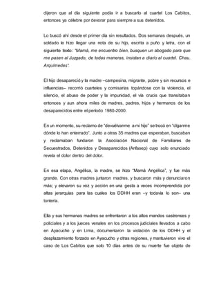 dijeron que al día siguiente podía ir a buscarlo al cuartel Los Cabitos,
entonces ya célebre por devorar para siempre a sus detenidos.
Lo buscó ahí desde el primer día sin resultados. Dos semanas después, un
soldado le hizo llegar una nota de su hijo, escrita a puño y letra, con el
siguiente texto: “Mamá, me encuentro bien, busquen un abogado para que
me pasen al Juzgado, de todas maneras, insistan a diario al cuartel. Chau.
Arquímedes”.
El hijo desapareció y la madre –campesina, migrante, pobre y sin recursos e
influencias– recorrió cuarteles y comisarías topándose con la violencia, el
silencio, el abuso de poder y la impunidad, el vía crucis que transitaban
entonces y aun ahora miles de madres, padres, hijos y hermanos de los
desaparecidos entre el período 1980-2000.
En un momento, su reclamo de “devuélvanme a mi hijo” se trocó en “díganme
dónde lo han enterrado”. Junto a otras 35 madres que esperaban, buscaban
y reclamaban fundaron la Asociación Nacional de Familiares de
Secuestrados, Detenidos y Desaparecidos (Anfasep) cuyo solo enunciado
revela el dolor dentro del dolor.
En esa etapa, Angélica, la madre, se hizo “Mamá Angélica”, y fue más
grande. Con otras madres juntaron madres, y buscaron más y denunciaron
más; y elevaron su voz y acción en una gesta a veces incomprendida por
altas jerarquías para las cuales los DDHH eran –y todavía lo son– una
tontería.
Ella y sus hermanas madres se enfrentaron a los altos mandos castrenses y
policiales y a los jueces venales en los procesos judiciales llevados a cabo
en Ayacucho y en Lima, documentaron la violación de los DDHH y el
desplazamiento forzado en Ayacucho y otras regiones, y mantuvieron vivo el
caso de Los Cabitos que solo 10 días antes de su muerte fue objeto de
 