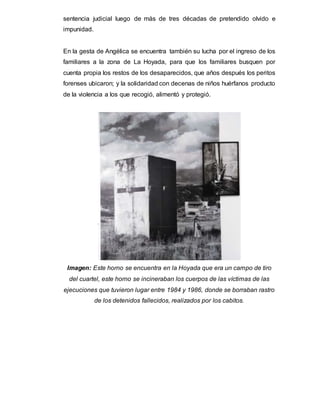 sentencia judicial luego de más de tres décadas de pretendido olvido e
impunidad.
En la gesta de Angélica se encuentra también su lucha por el ingreso de los
familiares a la zona de La Hoyada, para que los familiares busquen por
cuenta propia los restos de los desaparecidos, que años después los peritos
forenses ubicaron; y la solidaridad con decenas de niños huérfanos producto
de la violencia a los que recogió, alimentó y protegió.
Imagen: Este horno se encuentra en la Hoyada que era un campo de tiro
del cuartel, este horno se incineraban los cuerpos de las víctimas de las
ejecuciones que tuvieron lugar entre 1984 y 1986, donde se borraban rastro
de los detenidos fallecidos, realizados por los cabitos.
 