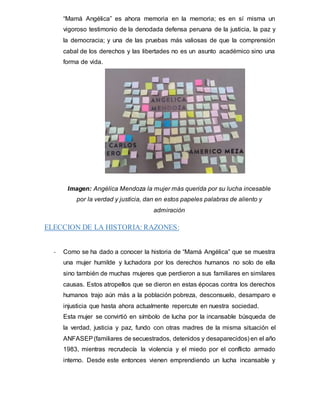 “Mamá Angélica” es ahora memoria en la memoria; es en sí misma un
vigoroso testimonio de la denodada defensa peruana de la justicia, la paz y
la democracia; y una de las pruebas más valiosas de que la comprensión
cabal de los derechos y las libertades no es un asunto académico sino una
forma de vida.
Imagen: Angélica Mendoza la mujer más querida por su lucha incesable
por la verdad y justicia, dan en estos papeles palabras de aliento y
admiración
ELECCION DE LA HISTORIA: RAZONES:
- Como se ha dado a conocer la historia de “Mamá Angélica” que se muestra
una mujer humilde y luchadora por los derechos humanos no solo de ella
sino también de muchas mujeres que perdieron a sus familiares en similares
causas. Estos atropellos que se dieron en estas épocas contra los derechos
humanos trajo aún más a la población pobreza, desconsuelo, desamparo e
injusticia que hasta ahora actualmente repercute en nuestra sociedad.
Esta mujer se convirtió en símbolo de lucha por la incansable búsqueda de
la verdad, justicia y paz, fundo con otras madres de la misma situación el
ANFASEP(familiares de secuestrados, detenidos y desaparecidos) en el año
1983, mientras recrudecía la violencia y el miedo por el conflicto armado
interno. Desde este entonces vienen emprendiendo un lucha incansable y
 