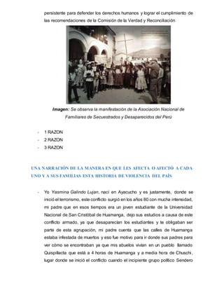 persistente para defender los derechos humanos y lograr el cumplimiento de
las recomendaciones de la Comisión de la Verdad y Reconciliación
Imagen: Se observa la manifestación de la Asociación Nacional de
Familiares de Secuestrados y Desaparecidos del Perú
- 1 RAZON
- 2 RAZON
- 3 RAZON
UNA NARRACIÓN DE LA MANERA EN QUE LES AFECTA O AFECTÓ A CADA
UNO Y A SUS FAMILIAS ESTA HISTORIA DE VIOLENCIA DEL PAÍS
- Yo Yasmina Galindo Lujan, nací en Ayacucho y es justamente, donde se
inició el terrorismo, este conflicto surgió en los años 80 con mucha intensidad,
mi padre que en esos tiempos era un joven estudiante de la Universidad
Nacional de San Cristóbal de Huamanga, dejo sus estudios a causa de este
conflicto armado, ya que desaparecían los estudiantes y te obligaban ser
parte de esta agrupación, mi padre cuenta que las calles de Huamanga
estaba infestada de muertos y eso fue motivo para ir donde sus padres para
ver cómo se encontraban ya que mis abuelos vivían en un pueblo llamado
Quispillacta que está a 4 horas de Huamanga y a media hora de Chuschi,
lugar donde se inició el conflicto cuando el incipiente grupo político Sendero
 