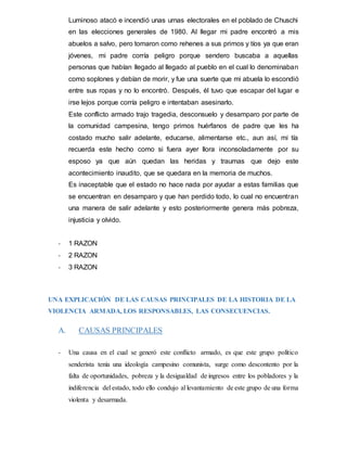 Luminoso atacó e incendió unas urnas electorales en el poblado de Chuschi
en las elecciones generales de 1980. Al llegar mi padre encontró a mis
abuelos a salvo, pero tomaron como rehenes a sus primos y tíos ya que eran
jóvenes, mi padre corría peligro porque sendero buscaba a aquellas
personas que habían llegado al llegado al pueblo en el cual lo denominaban
como soplones y debían de morir, y fue una suerte que mi abuela lo escondió
entre sus ropas y no lo encontró. Después, él tuvo que escapar del lugar e
irse lejos porque corría peligro e intentaban asesinarlo.
Este conflicto armado trajo tragedia, desconsuelo y desamparo por parte de
la comunidad campesina, tengo primos huérfanos de padre que les ha
costado mucho salir adelante, educarse, alimentarse etc., aun así, mi tía
recuerda este hecho como si fuera ayer llora inconsoladamente por su
esposo ya que aún quedan las heridas y traumas que dejo este
acontecimiento inaudito, que se quedara en la memoria de muchos.
Es inaceptable que el estado no hace nada por ayudar a estas familias que
se encuentran en desamparo y que han perdido todo, lo cual no encuentran
una manera de salir adelante y esto posteriormente genera más pobreza,
injusticia y olvido.
- 1 RAZON
- 2 RAZON
- 3 RAZON
UNA EXPLICACIÓN DE LAS CAUSAS PRINCIPALES DE LA HISTORIA DE LA
VIOLENCIA ARMADA, LOS RESPONSABLES, LAS CONSECUENCIAS.
A. CAUSAS PRINCIPALES
- Una causa en el cual se generó este conflicto armado, es que este grupo político
senderista tenía una ideología campesino comunista, surge como descontento por la
falta de oportunidades, pobreza y la desigualdad de ingresos entre los pobladores y la
indiferencia del estado, todo ello condujo al levantamiento de este grupo de una forma
violenta y desarmada.
 