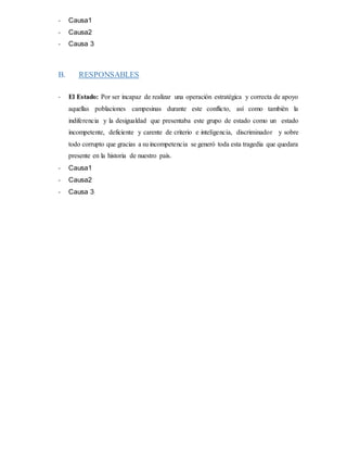- Causa1
- Causa2
- Causa 3
B. RESPONSABLES
- El Estado: Por ser incapaz de realizar una operación estratégica y correcta de apoyo
aquellas poblaciones campesinas durante este conflicto, así como también la
indiferencia y la desigualdad que presentaba este grupo de estado como un estado
incompetente, deficiente y carente de criterio e inteligencia, discriminador y sobre
todo corrupto que gracias a su incompetencia se generó toda esta tragedia que quedara
presente en la historia de nuestro país.
- Causa1
- Causa2
- Causa 3
 