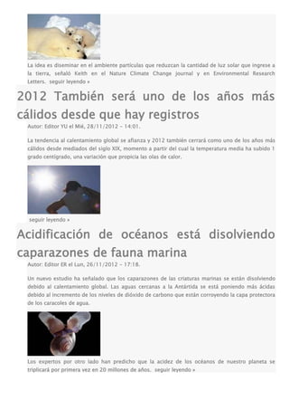 La idea es diseminar en el ambiente partículas que reduzcan la cantidad de luz solar que ingrese a
la tierra, señaló Keith en el Nature Climate Change journal y en Environmental Research
Letters. seguir leyendo »
2012 También será uno de los años más
cálidos desde que hay registros
Autor: Editor YU el Mié, 28/11/2012 - 14:01.
La tendencia al calentamiento global se afianza y 2012 también cerrará como uno de los años más
cálidos desde mediados del siglo XIX, momento a partir del cual la temperatura media ha subido 1
grado centígrado, una variación que propicia las olas de calor.
seguir leyendo »
Acidificación de océanos está disolviendo
caparazones de fauna marina
Autor: Editor ER el Lun, 26/11/2012 - 17:18.
Un nuevo estudio ha señalado que los caparazones de las criaturas marinas se están disolviendo
debido al calentamiento global. Las aguas cercanas a la Antártida se está poniendo más ácidas
debido al incremento de los niveles de dióxido de carbono que están corroyendo la capa protectora
de los caracoles de agua.
Los expertos por otro lado han predicho que la acidez de los océanos de nuestro planeta se
triplicará por primera vez en 20 millones de años. seguir leyendo »
 