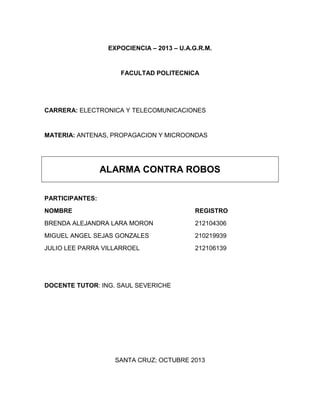 EXPOCIENCIA – 2013 – U.A.G.R.M.

FACULTAD POLITECNICA

CARRERA: ELECTRONICA Y TELECOMUNICACIONES

MATERIA: ANTENAS, PROPAGACION Y MICROONDAS

ALARMA CONTRA ROBOS
PARTICIPANTES:
NOMBRE

REGISTRO

BRENDA ALEJANDRA LARA MORON

212104306

MIGUEL ANGEL SEJAS GONZALES

210219939

JULIO LEE PARRA VILLARROEL

212106139

DOCENTE TUTOR: ING. SAUL SEVERICHE

SANTA CRUZ; OCTUBRE 2013

 