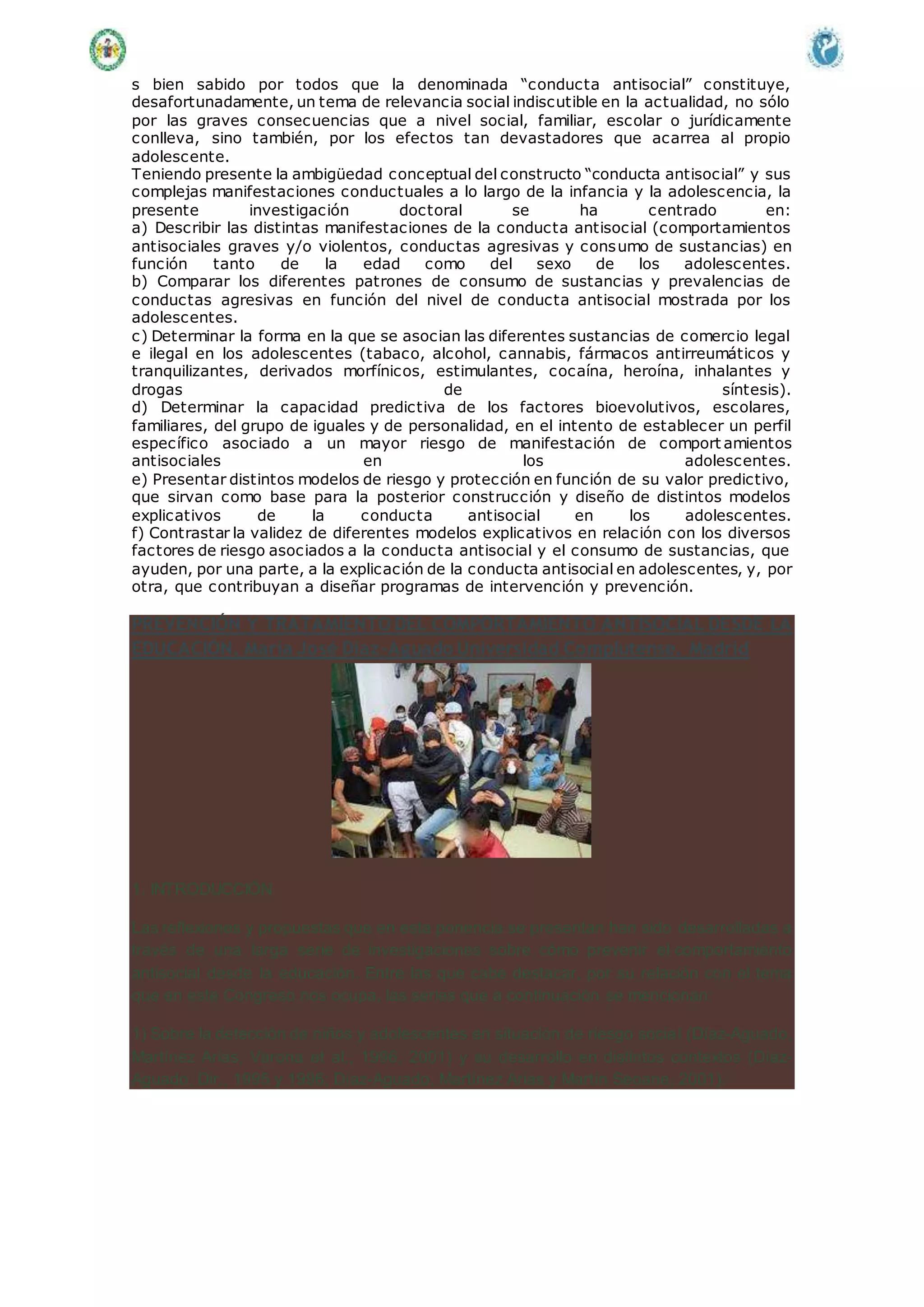 s bien sabido por todos que la denominada “conducta antisocial” constituye,
desafortunadamente, un tema de relevancia social indiscutible en la actualidad, no sólo
por las graves consecuencias que a nivel social, familiar, escolar o jurídicamente
conlleva, sino también, por los efectos tan devastadores que acarrea al propio
adolescente.
Teniendo presente la ambigüedad conceptual del constructo “conducta antisocial” y sus
complejas manifestaciones conductuales a lo largo de la infancia y la adolescencia, la
presente investigación doctoral se ha centrado en:
a) Describir las distintas manifestaciones de la conducta antisocial (comportamientos
antisociales graves y/o violentos, conductas agresivas y consumo de sustancias) en
función tanto de la edad como del sexo de los adolescentes.
b) Comparar los diferentes patrones de consumo de sustancias y prevalencias de
conductas agresivas en función del nivel de conducta antisocial mostrada por los
adolescentes.
c) Determinar la forma en la que se asocian las diferentes sustancias de comercio legal
e ilegal en los adolescentes (tabaco, alcohol, cannabis, fármacos antirreumáticos y
tranquilizantes, derivados morfínicos, estimulantes, cocaína, heroína, inhalantes y
drogas de síntesis).
d) Determinar la capacidad predictiva de los factores bioevolutivos, escolares,
familiares, del grupo de iguales y de personalidad, en el intento de establecer un perfil
específico asociado a un mayor riesgo de manifestación de comport amientos
antisociales en los adolescentes.
e) Presentar distintos modelos de riesgo y protección en función de su valor predictivo,
que sirvan como base para la posterior construcción y diseño de distintos modelos
explicativos de la conducta antisocial en los adolescentes.
f) Contrastar la validez de diferentes modelos explicativos en relación con los diversos
factores de riesgo asociados a la conducta antisocial y el consumo de sustancias, que
ayuden, por una parte, a la explicación de la conducta antisocial en adolescentes, y, por
otra, que contribuyan a diseñar programas de intervención y prevención.
PREVENCIÓN Y TRATAMIENTO DEL COMPORTAMIENTO ANTISOCIAL DESDE LA
EDUCACIÓN. María José Díaz-Aguado Universidad Complutense. Madrid
1. INTRODUCCIÓN
Las reflexiones y propuestas que en esta ponencia se presentan han sido desarrolladas a
través de una larga serie de investigaciones sobre cómo prevenir el comportamiento
antisocial desde la educación. Entre las que cabe destacar, por su relación con el tema
que en este Congreso nos ocupa, las series que a continuación se mencionan:
1) Sobre la detección de niños y adolescentes en situación de riesgo social (Díaz-Aguado,
Martínez Arias, Varona et al., 1996, 2001) y su desarrollo en distintos contextos (Díaz-
Aguado, Dir., 1995 y 1996; Díaz-Aguado, Martínez Arias y Martín Seoane, 2001).
 