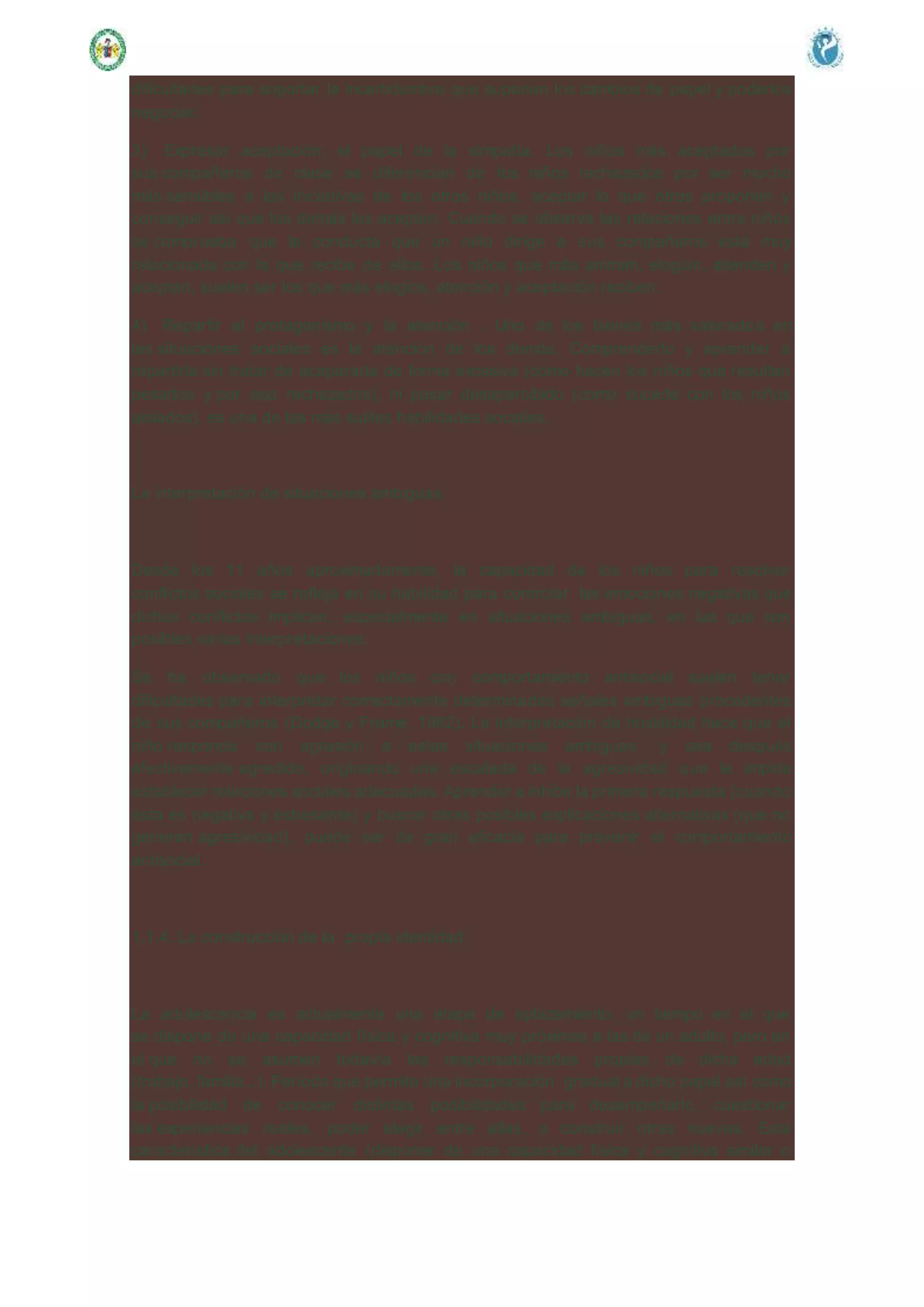 dificultades para soportar la incertidumbre que suponen los cambios de papel y poderlos
negociar.
3) Expresar aceptación: el papel de la simpatía. Los niños más aceptados por
sus compañeros de clase se diferencian de los niños rechazados por ser mucho
más sensibles a las iniciativas de los otros niños, aceptar lo que otros proponen y
conseguir así que los demás les acepten. Cuando se observa las relaciones entre niños
se comprueba que la conducta que un niño dirige a sus compañeros está muy
relacionada con la que recibe de ellos. Los niños que más animan, elogian, atienden y
aceptan, suelen ser los que más elogios, atención y aceptación reciben.
4) Repartir el protagonismo y la atención . Uno de los bienes más valorados en
las situaciones sociales es la atención de los demás. Comprenderlo y aprender a
repartirla sin tratar de acapararla de forma excesiva (como hacen los niños que resultan
pesados y por eso rechazados), ni pasar desapercibido (como sucede con los niños
aislados), es una de las más sutiles habilidades sociales.
La interpretación de situaciones ambiguas
Desde los 11 años aproximadamente, la capacidad de los niños para resolver
conflictos sociales se refleja en su habilidad para controlar las emociones negativas que
dichos conflictos implican, especialmente en situaciones ambiguas, en las que son
posibles varias interpretaciones.
Se ha observado que los niños con comportamiento antisocial suelen tener
dificultades para interpretar correctamente determinadas señales ambiguas procedentes
de sus compañeros (Dodge y Frame, 1982). La interpretación de hostilidad hace que el
niño responda con agresión a estas situaciones ambiguas y sea después
efectivamente agredido, originando una escalada de la agresividad que le impide
establecer relaciones sociales adecuadas. Aprender a inhibir la primera respuesta (cuando
ésta es negativa y estresante) y buscar otras posibles explicaciones alternativas (que no
generen agresividad), puede ser de gran eficacia para prevenir el comportamiento
antisocial.
1.1.4. La construcción de la propia identidad
La adolescencia es actualmente una etapa de aplazamiento, un tiempo en el que
se dispone de una capacidad física y cognitiva muy próximas a las de un adulto, pero en
el que no se asumen todavía las responsabilidades propias de dicha edad
(trabajo, familia...). Período que permite una incorporación gradual a dicho papel así como
la posibilidad de conocer distintas posibilidades para desempeñarlo, cuestionar
las experiencias reales, poder elegir entre ellas, o construir otras nuevas. Esta
característica del adolescente (disponer de una capacidad física y cognitiva similar o
 