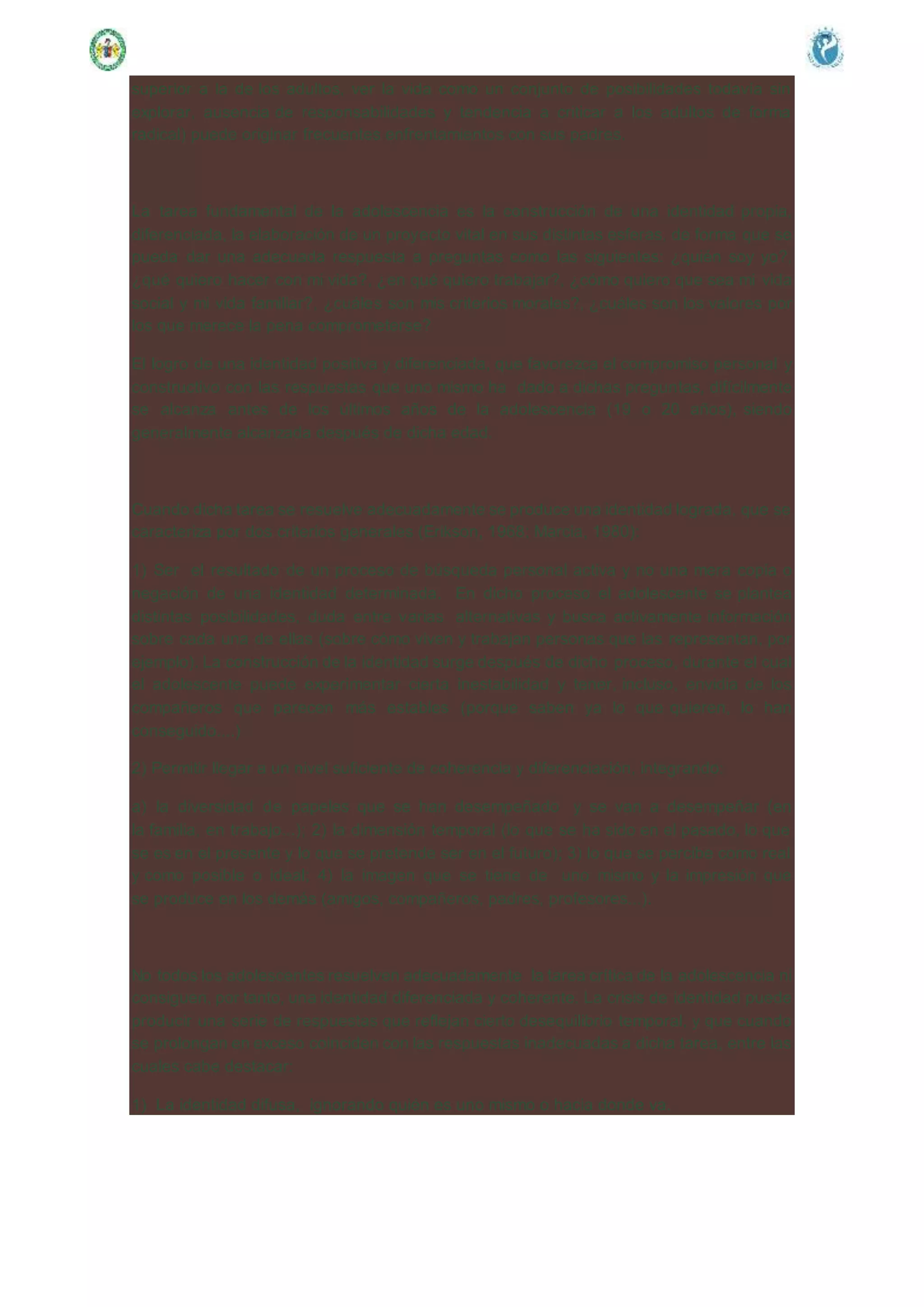 superior a la de los adultos, ver la vida como un conjunto de posibilidades todavía sin
explorar, ausencia de responsabilidades y tendencia a criticar a los adultos de forma
radical) puede originar frecuentes enfrentamientos con sus padres.
La tarea fundamental de la adolescencia es la construcción de una identidad propia,
diferenciada, la elaboración de un proyecto vital en sus distintas esferas, de forma que se
pueda dar una adecuada respuesta a preguntas como las siguientes: ¿quién soy yo?,
¿qué quiero hacer con mi vida?, ¿en qué quiero trabajar?, ¿cómo quiero que sea mi vida
social y mi vida familiar?, ¿cuáles son mis criterios morales?, ¿cuáles son los valores por
los que merece la pena comprometerse?
El logro de una identidad positiva y diferenciada, que favorezca el compromiso personal y
constructivo con las respuestas que uno mismo ha dado a dichas preguntas, difícilmente
se alcanza antes de los últimos años de la adolescencia (19 o 20 años), siendo
generalmente alcanzada después de dicha edad.
Cuando dicha tarea se resuelve adecuadamente se produce una identidad lograda, que se
caracteriza por dos criterios generales (Erikson, 1968; Marcia, 1980):
1) Ser el resultado de un proceso de búsqueda personal activa y no una mera copia o
negación de una identidad determinada. En dicho proceso el adolescente se plantea
distintas posibilidades, duda entre varias alternativas y busca activamente información
sobre cada una de ellas (sobre cómo viven y trabajan personas que las representan, por
ejemplo). La construcción de la identidad surge después de dicho proceso, durante el cual
el adolescente puede experimentar cierta inestabilidad y tener, incluso, envidia de los
compañeros que parecen más estables (porque saben ya lo que quieren, lo han
conseguido....)
2) Permitir llegar a un nivel suficiente de coherencia y diferenciación, integrando:
a) la diversidad de papeles que se han desempeñado y se van a desempeñar (en
la familia, en trabajo...); 2) la dimensión temporal (lo que se ha sido en el pasado, lo que
se es en el presente y lo que se pretende ser en el futuro); 3) lo que se percibe como real
y como posible o ideal; 4) la imagen que se tiene de uno mismo y la impresión que
se produce en los demás (amigos, compañeros, padres, profesores...).
No todos los adolescentes resuelven adecuadamente la tarea crítica de la adolescencia ni
consiguen, por tanto, una identidad diferenciada y coherente. La crisis de identidad puede
producir una serie de respuestas que reflejan cierto desequilibrio temporal, y que cuando
se prolongan en exceso coinciden con las respuestas inadecuadas a dicha tarea, entre las
cuales cabe destacar:
1) La identidad difusa, ignorando quién es uno mismo o hacia donde va.
 