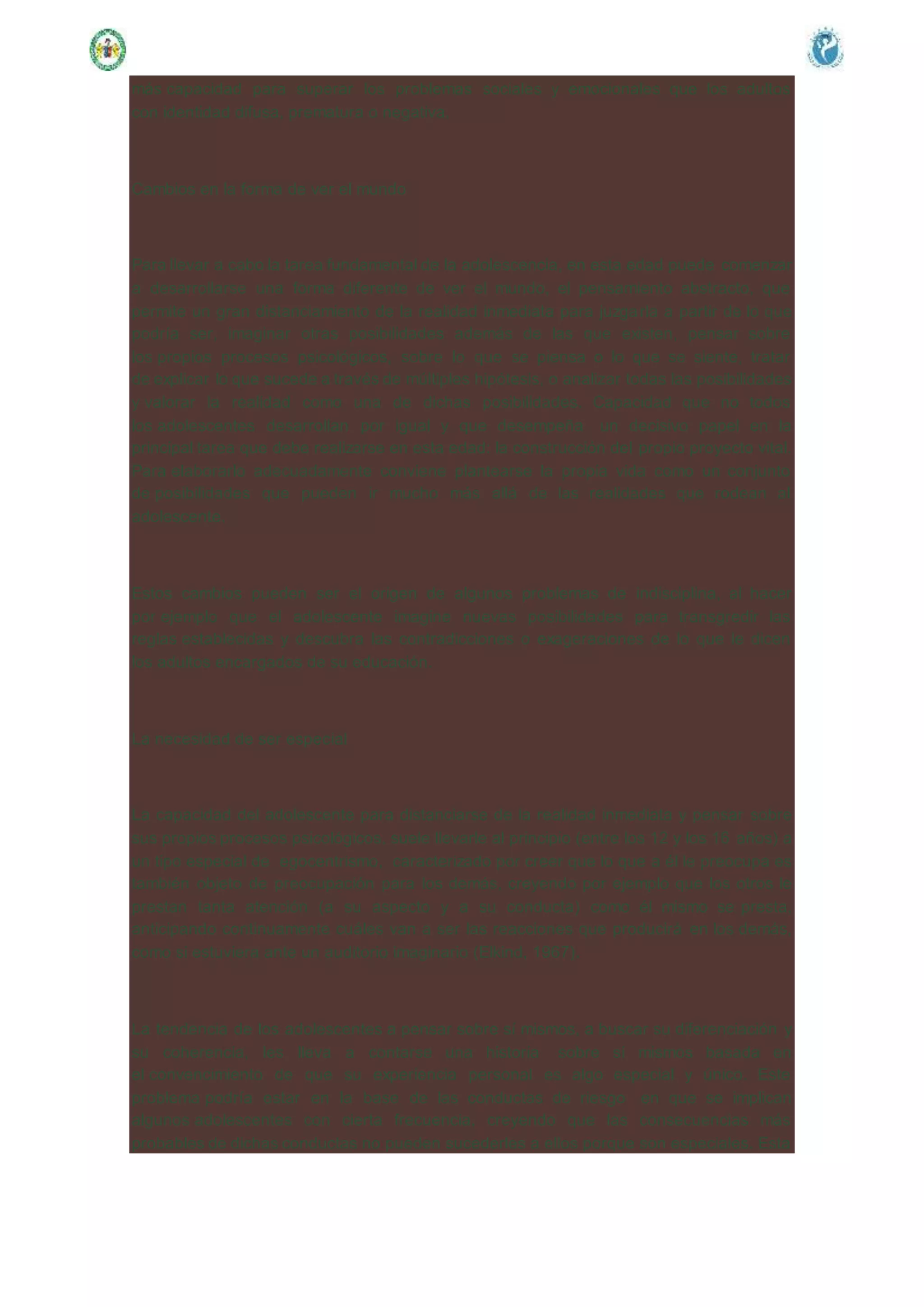 más capacidad para superar los problemas sociales y emocionales que los adultos
con identidad difusa, prematura o negativa.
Cambios en la forma de ver el mundo
Para llevar a cabo la tarea fundamental de la adolescencia, en esta edad puede comenzar
a desarrollarse una forma diferente de ver el mundo, el pensamiento abstracto, que
permite un gran distanciamiento de la realidad inmediata para juzgarla a partir de lo que
podría ser, imaginar otras posibilidades además de las que existen, pensar sobre
los propios procesos psicológicos, sobre lo que se piensa o lo que se siente, tratar
de explicar lo que sucede a través de múltiples hipótesis, o analizar todas las posibilidades
y valorar la realidad como una de dichas posibilidades. Capacidad que no todos
los adolescentes desarrollan por igual y que desempeña un decisivo papel en la
principal tarea que debe realizarse en esta edad: la construcción del propio proyecto vital.
Para elaborarlo adecuadamente conviene plantearse la propia vida como un conjunto
de posibilidades que pueden ir mucho más allá de las realidades que rodean al
adolescente.
Estos cambios pueden ser el origen de algunos problemas de indisciplina, al hacer
por ejemplo que el adolescente imagine nuevas posibilidades para transgredir las
reglas establecidas y descubra las contradicciones o exageraciones de lo que le dicen
los adultos encargados de su educación.
La necesidad de ser especial
La capacidad del adolescente para distanciarse de la realidad inmediata y pensar sobre
sus propios procesos psicológicos, suele llevarle al principio (entre los 12 y los 16 años) a
un tipo especial de egocentrismo, caracterizado por creer que lo que a él le preocupa es
también objeto de preocupación para los demás, creyendo por ejemplo que los otros le
prestan tanta atención (a su aspecto y a su conducta) como él mismo se presta,
anticipando continuamente cuáles van a ser las reacciones que producirá en los demás,
como si estuviera ante un auditorio imaginario (Elkind, 1967).
La tendencia de los adolescentes a pensar sobre sí mismos, a buscar su diferenciación y
su coherencia, les lleva a contarse una historia sobre sí mismos basada en
el convencimiento de que su experiencia personal es algo especial y único. Este
problema podría estar en la base de las conductas de riesgo en que se implican
algunos adolescentes con cierta frecuencia, creyendo que las consecuencias más
probables de dichas conductas no pueden sucederles a ellos porque son especiales. Esta
 